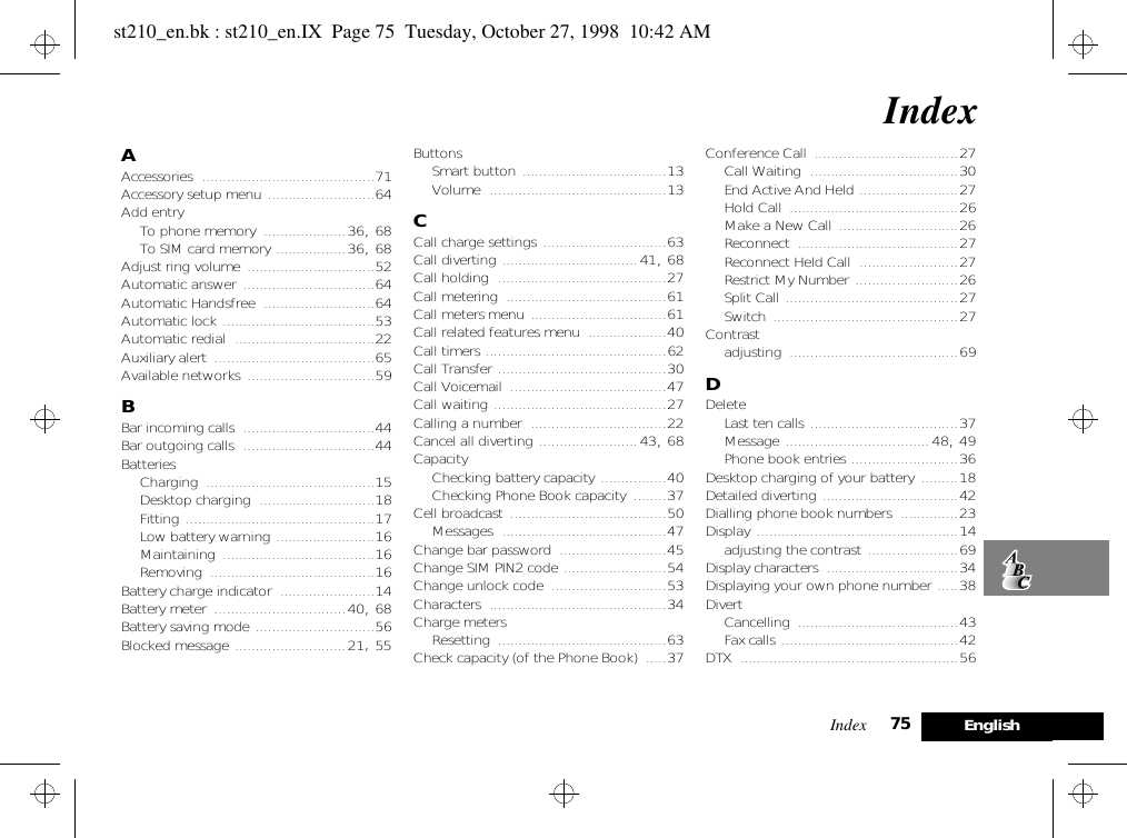 Index 75 EnglishIndexAAccessories ..........................................71Accessory setup menu ..........................64Add entryTo phone memory ....................36, 68To SIM card memory .................36, 68Adjust ring volume ...............................52Automatic answer ................................64Automatic Handsfree ...........................64Automatic lock .....................................53Automatic redial ..................................22Auxiliary alert .......................................65Available networks ...............................59BBar incoming calls ................................44Bar outgoing calls ................................44BatteriesCharging .........................................15Desktop charging ............................18Fitting ..............................................17Low battery warning ........................16Maintaining .....................................16Removing ........................................16Battery charge indicator .......................14Battery meter ................................40, 68Battery saving mode .............................56Blocked message ...........................21, 55ButtonsSmart button ...................................13Volume ...........................................13CCall charge settings ..............................63Call diverting .................................41, 68Call holding .........................................27Call metering .......................................61Call meters menu .................................61Call related features menu ...................40Call timers ............................................62Call Transfer .........................................30Call Voicemail ......................................47Call waiting ..........................................27Calling a number .................................22Cancel all diverting ........................43, 68CapacityChecking battery capacity ................40Checking Phone Book capacity ........37Cell broadcast ......................................50Messages ........................................47Change bar password ..........................45Change SIM PIN2 code .........................54Change unlock code ............................53Characters ...........................................34Charge metersResetting .........................................63Check capacity (of the Phone Book) .....37Conference Call ...................................27Call Waiting ....................................30End Active And Held ........................27Hold Call .........................................26Make a New Call .............................26Reconnect .......................................27Reconnect Held Call ........................27Restrict My Number .........................26Split Call ..........................................27Switch .............................................27Contrastadjusting .........................................69DDeleteLast ten calls ....................................37Message ...................................48, 49Phone book entries ..........................36Desktop charging of your battery .........18Detailed diverting .................................42Dialling phone book numbers ..............23Display .................................................14adjusting the contrast ......................69Display characters ................................34Displaying your own phone number .....38DivertCancelling .......................................43Fax calls ...........................................42DTX .....................................................56st210_en.bk : st210_en.IX  Page 75  Tuesday, October 27, 1998  10:42 AM