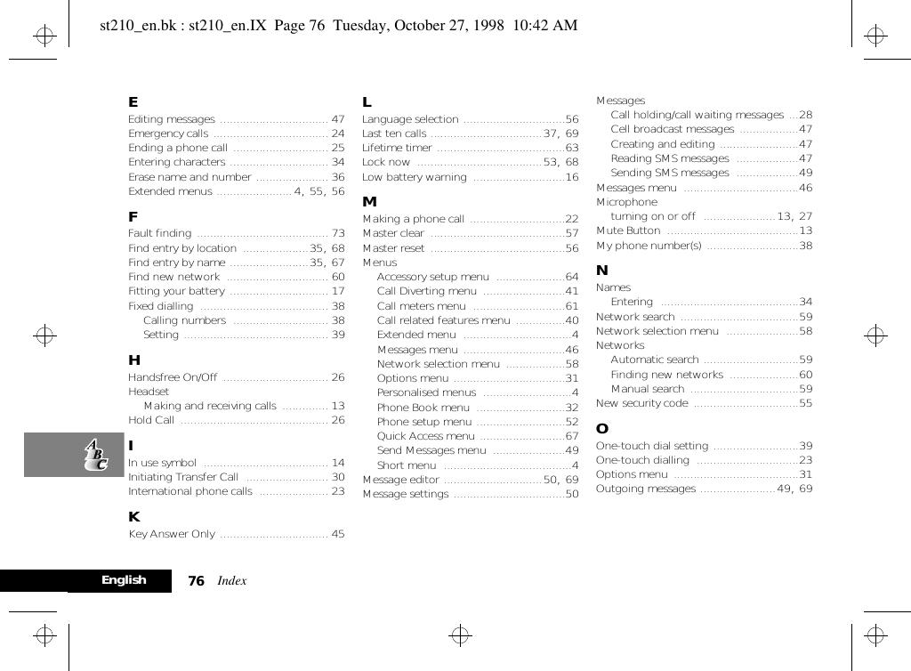 Index76EnglishEEditing messages ................................. 47Emergency calls ................................... 24Ending a phone call ............................. 25Entering characters .............................. 34Erase name and number ...................... 36Extended menus .......................4, 55, 56FFault finding ........................................ 73Find entry by location ....................35, 68Find entry by name ........................35, 67Find new network ............................... 60Fitting your battery .............................. 17Fixed dialling ....................................... 38Calling numbers ............................. 38Setting ............................................ 39HHandsfree On/Off ................................ 26HeadsetMaking and receiving calls .............. 13Hold Call ............................................. 26IIn use symbol ...................................... 14Initiating Transfer Call ......................... 30International phone calls ..................... 23KKey Answer Only ................................. 45LLanguage selection ...............................56Last ten calls ..................................37, 69Lifetime timer .......................................63Lock now ......................................53, 68Low battery warning ............................16MMaking a phone call .............................22Master clear .........................................57Master reset .........................................56MenusAccessory setup menu .....................64Call Diverting menu .........................41Call meters menu ............................61Call related features menu ...............40Extended menu .................................4Messages menu ...............................46Network selection menu ..................58Options menu ..................................31Personalised menus ...........................4Phone Book menu ...........................32Phone setup menu ...........................52Quick Access menu ..........................67Send Messages menu ......................49Short menu .......................................4Message editor ..............................50, 69Message settings ..................................50MessagesCall holding/call waiting messages ...28Cell broadcast messages ..................47Creating and editing ........................47Reading SMS messages ...................47Sending SMS messages ...................49Messages menu ...................................46Microphoneturning on or off ......................13, 27Mute Button ........................................13My phone number(s) ............................38NNamesEntering ..........................................34Network search ....................................59Network selection menu ......................58NetworksAutomatic search .............................59Finding new networks .....................60Manual search .................................59New security code ................................55OOne-touch dial setting ..........................39One-touch dialling ...............................23Options menu ......................................31Outgoing messages .......................49, 69st210_en.bk : st210_en.IX  Page 76  Tuesday, October 27, 1998  10:42 AM