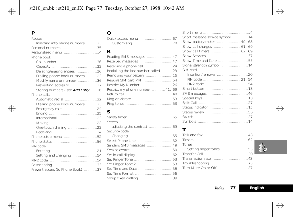 Index 77 EnglishPPausesInserting into phone numbers ..........23Personal numbers .................................35Personalised menu .................................4Phone bookCall number ....................................36Capacity ..........................................33Deleting/erasing entries ...................36Dialling phone book numbers ..........23Modify name or number ..................36Preventing access to ........................37Storing numbers - see Add Entry ......36Phone callsAutomatic redial ..............................22Dialling phone book numbers ..........23Emergency calls ...............................24Ending .............................................25International ....................................23Making ............................................22One-touch dialling ...........................23Receiving .........................................24Phone setup menu ...............................52Phone status ........................................56PIN codeEntering ..........................................21Setting and changing ......................54PIN2 code ............................................54Postscripting ........................................33Prevent access (to Phone Book) ............37QQuick access menu ...............................67Customising ....................................70RReading SMS messages ........................47Received messages ...............................47Receiving a phone call ..........................24Redialling the last number called ..........23Removing your battery .........................16Require SIM card PIN ............................54Restrict My Number .............................26Restrict my phone number ............41, 69Return call ............................................48Ring or vibrate .....................................53Ring tones ............................................53SSafety timer .........................................65Screenadjusting the contrast ......................69Security codeChanging ........................................55Select Phone Line .................................52Sending SMS messages ........................49Service centre .......................................50Set in-call display ..................................62Set Ringer Tone ....................................53Set Ringer Tone 2 .................................53Set Time and Date ................................56Set Time Format ...................................56Setup fixed dialling ...............................39Short menu ............................................4Short message service symbol ..............14Show battery meter ......................40, 68Show call charges .........................61, 69Show call timers ............................62, 69Show Services ......................................37Show Time and Date ............................55Signal strength symbol .........................14SIM cardInsertion/removal .............................20PIN code ...................................21, 54PIN2 code ........................................54Smart button .......................................13SMS messages .....................................46Special keys .........................................13Split Call ..............................................27Status indicator ....................................15Status review .......................................56Switch .................................................27Symbols ...............................................14TTalk and fax .........................................43Timers ..................................................62TonesSetting ringer tones .........................53Transfer Call ........................................30Transmission rate .................................43Troubleshooting ...................................73Turn Mute On or Off ............................27st210_en.bk : st210_en.IX  Page 77  Tuesday, October 27, 1998  10:42 AM