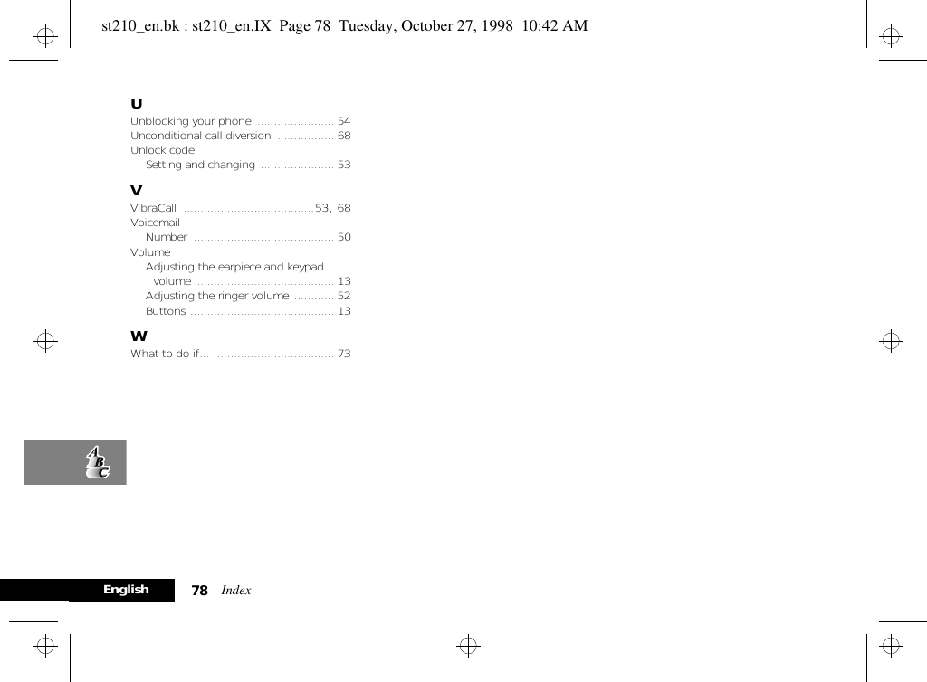 Index78EnglishUUnblocking your phone ....................... 54Unconditional call diversion ................. 68Unlock codeSetting and changing ...................... 53VVibraCall .......................................53, 68VoicemailNumber .......................................... 50VolumeAdjusting the earpiece and keypad volume ......................................... 13Adjusting the ringer volume ............ 52Buttons ........................................... 13WWhat to do if... ................................... 73st210_en.bk : st210_en.IX  Page 78  Tuesday, October 27, 1998  10:42 AM