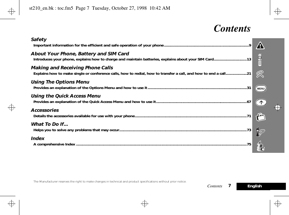 Contents 7EnglishContentsSafetyImportant information for the efficient and safe operation of your phone................................................................................9About Your Phone, Battery and SIM CardIntroduces your phone, explains how to charge and maintain batteries, explains about your SIM Card...............................13Making and Receiving Phone CallsExplains how to make single or conference calls, how to redial, how to transfer a call, and how to end a call....................21Using The Options MenuProvides an explanation of the Options Menu and how to use it..............................................................................................31Using the Quick Access MenuProvides an explanation of the Quick Access Menu and how to use it......................................................................................67AccessoriesDetails the accessories available for use with your phone..........................................................................................................71What To Do If...Helps you to solve any problems that may occur.........................................................................................................................73IndexA comprehensive Index ..................................................................................................................................................................75The Manufacturer reserves the right to make changes in technical and product specifications without prior notice.st210_en.bk : toc.fm5  Page 7  Tuesday, October 27, 1998  10:42 AM