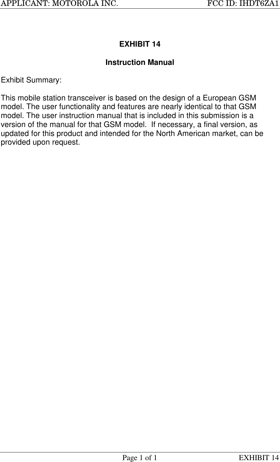 APPLICANT: MOTOROLA INC. FCC ID: IHDT6ZA1Page 1 of 1 EXHIBIT 14EXHIBIT 14Instruction ManualExhibit Summary:This mobile station transceiver is based on the design of a European GSMmodel. The user functionality and features are nearly identical to that GSMmodel. The user instruction manual that is included in this submission is aversion of the manual for that GSM model.  If necessary, a final version, asupdated for this product and intended for the North American market, can beprovided upon request.