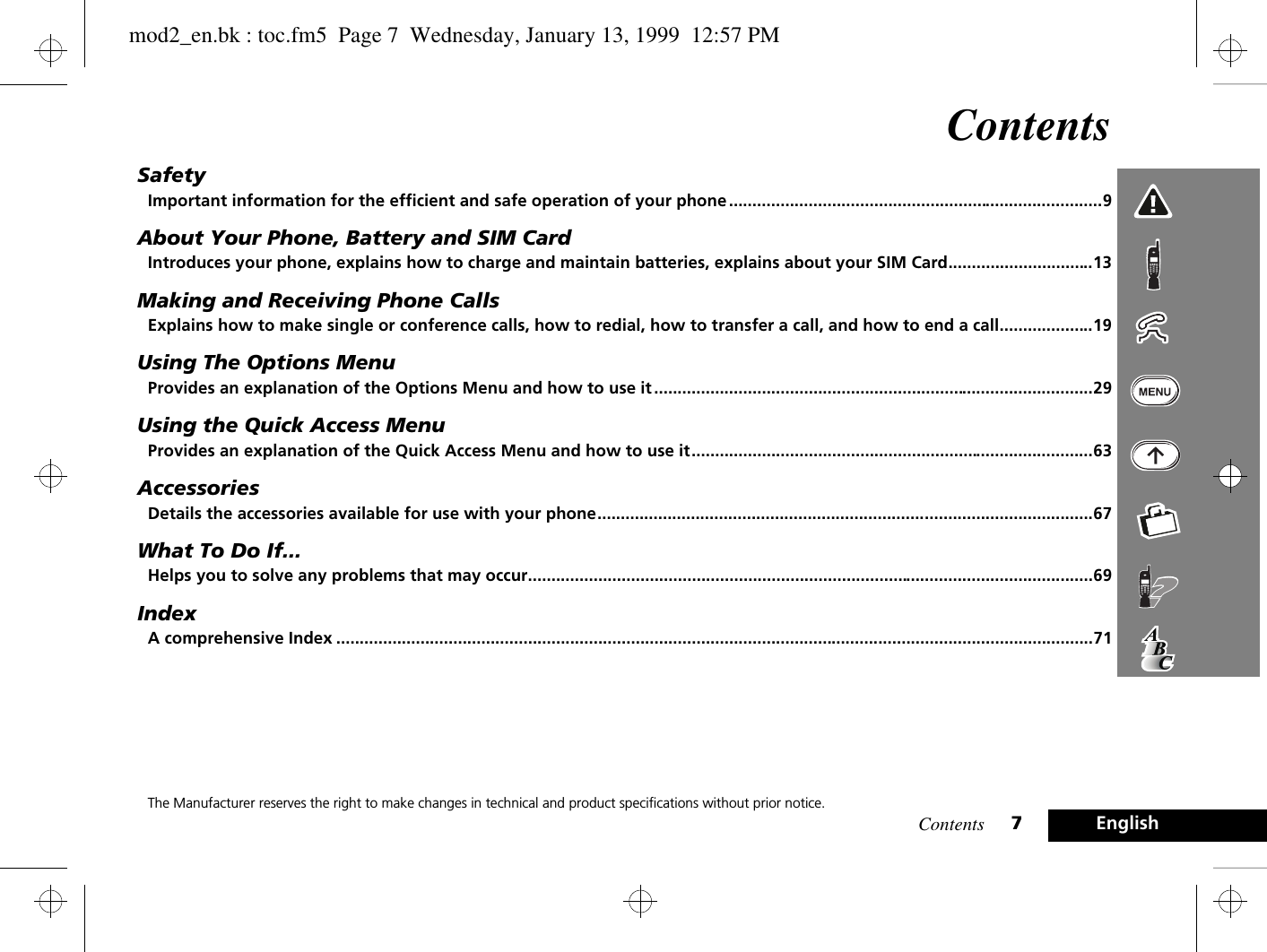 Contents 7EnglishContentsSafetyImportant information for the efficient and safe operation of your phone ................................................................................9About Your Phone, Battery and SIM CardIntroduces your phone, explains how to charge and maintain batteries, explains about your SIM Card...............................13Making and Receiving Phone CallsExplains how to make single or conference calls, how to redial, how to transfer a call, and how to end a call....................19Using The Options MenuProvides an explanation of the Options Menu and how to use it ..............................................................................................29Using the Quick Access MenuProvides an explanation of the Quick Access Menu and how to use it......................................................................................63AccessoriesDetails the accessories available for use with your phone..........................................................................................................67What To Do If...Helps you to solve any problems that may occur.........................................................................................................................69IndexA comprehensive Index ..................................................................................................................................................................71The Manufacturer reserves the right to make changes in technical and product specifications without prior notice.mod2_en.bk : toc.fm5  Page 7  Wednesday, January 13, 1999  12:57 PM