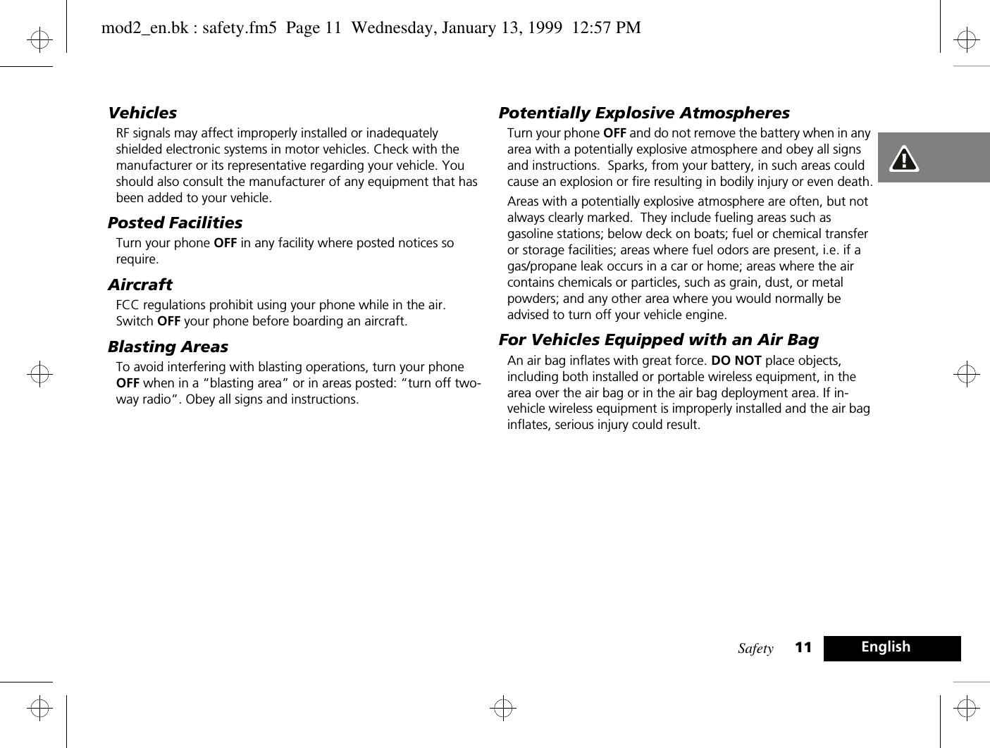 Safety 11 EnglishVehiclesRF signals may affect improperly installed or inadequately shielded electronic systems in motor vehicles. Check with the manufacturer or its representative regarding your vehicle. You should also consult the manufacturer of any equipment that has been added to your vehicle.Posted FacilitiesTurn your phone OFF in any facility where posted notices so require.AircraftFCC regulations prohibit using your phone while in the air. Switch OFF your phone before boarding an aircraft.Blasting AreasTo avoid interfering with blasting operations, turn your phone OFF when in a “blasting area” or in areas posted: “turn off two-way radio”. Obey all signs and instructions.Potentially Explosive AtmospheresTurn your phone OFF and do not remove the battery when in any area with a potentially explosive atmosphere and obey all signs and instructions.  Sparks, from your battery, in such areas could cause an explosion or fire resulting in bodily injury or even death.Areas with a potentially explosive atmosphere are often, but not always clearly marked.  They include fueling areas such as gasoline stations; below deck on boats; fuel or chemical transfer or storage facilities; areas where fuel odors are present, i.e. if a gas/propane leak occurs in a car or home; areas where the air contains chemicals or particles, such as grain, dust, or metal powders; and any other area where you would normally be advised to turn off your vehicle engine.For Vehicles Equipped with an Air BagAn air bag inflates with great force. DO NOT place objects, including both installed or portable wireless equipment, in the area over the air bag or in the air bag deployment area. If in-vehicle wireless equipment is improperly installed and the air bag inflates, serious injury could result.mod2_en.bk : safety.fm5  Page 11  Wednesday, January 13, 1999  12:57 PM