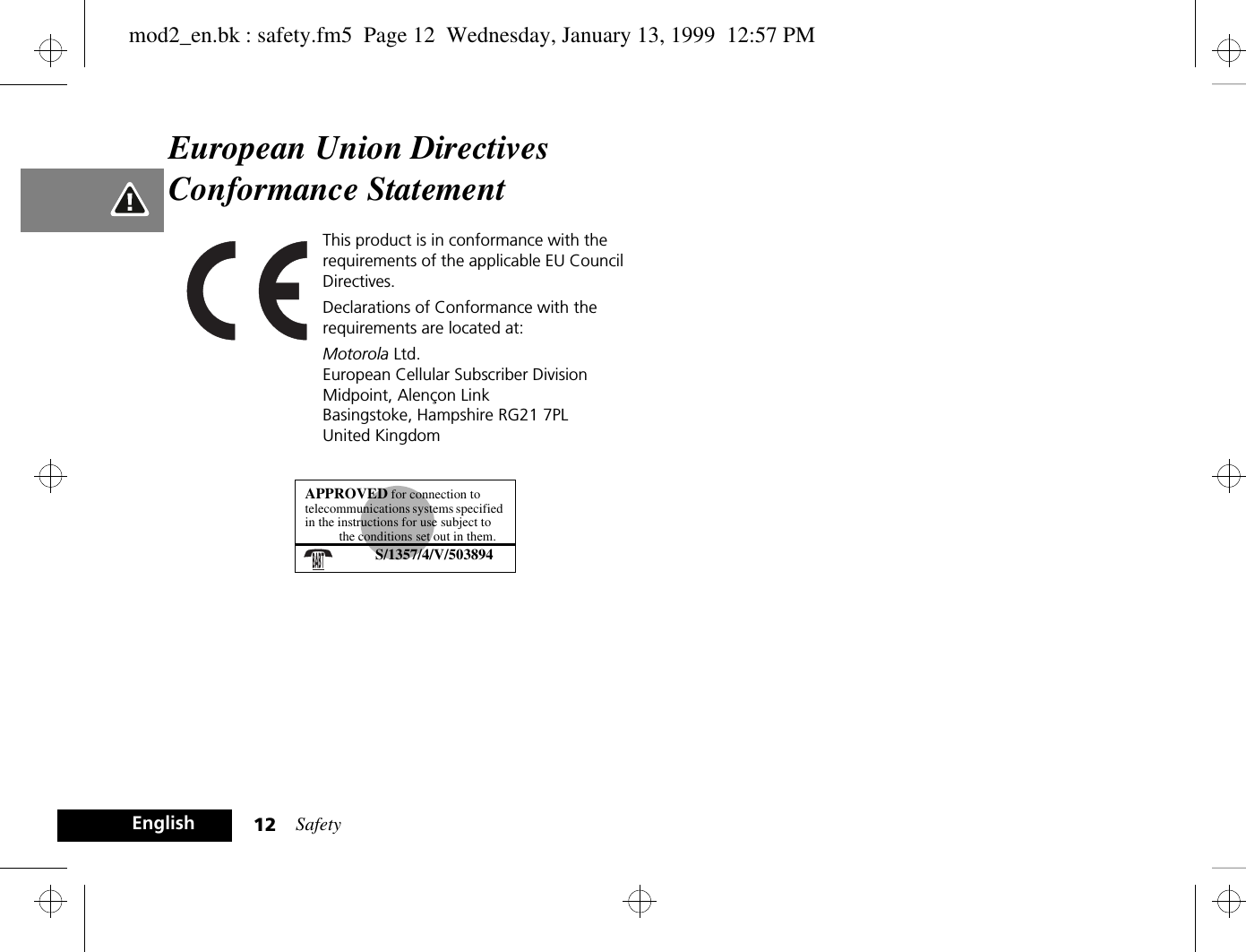 Safety12EnglishEuropean Union Directives Conformance StatementThis product is in conformance with the requirements of the applicable EU Council Directives.Declarations of Conformance with the requirements are located at:Motorola Ltd.European Cellular Subscriber DivisionMidpoint, Alençon LinkBasingstoke, Hampshire RG21 7PLUnited KingdomAPPROVED for connection to telecommunications systems specified in the instructions for use subject to the conditions set out in them.S/1357/4/V/503894mod2_en.bk : safety.fm5  Page 12  Wednesday, January 13, 1999  12:57 PM