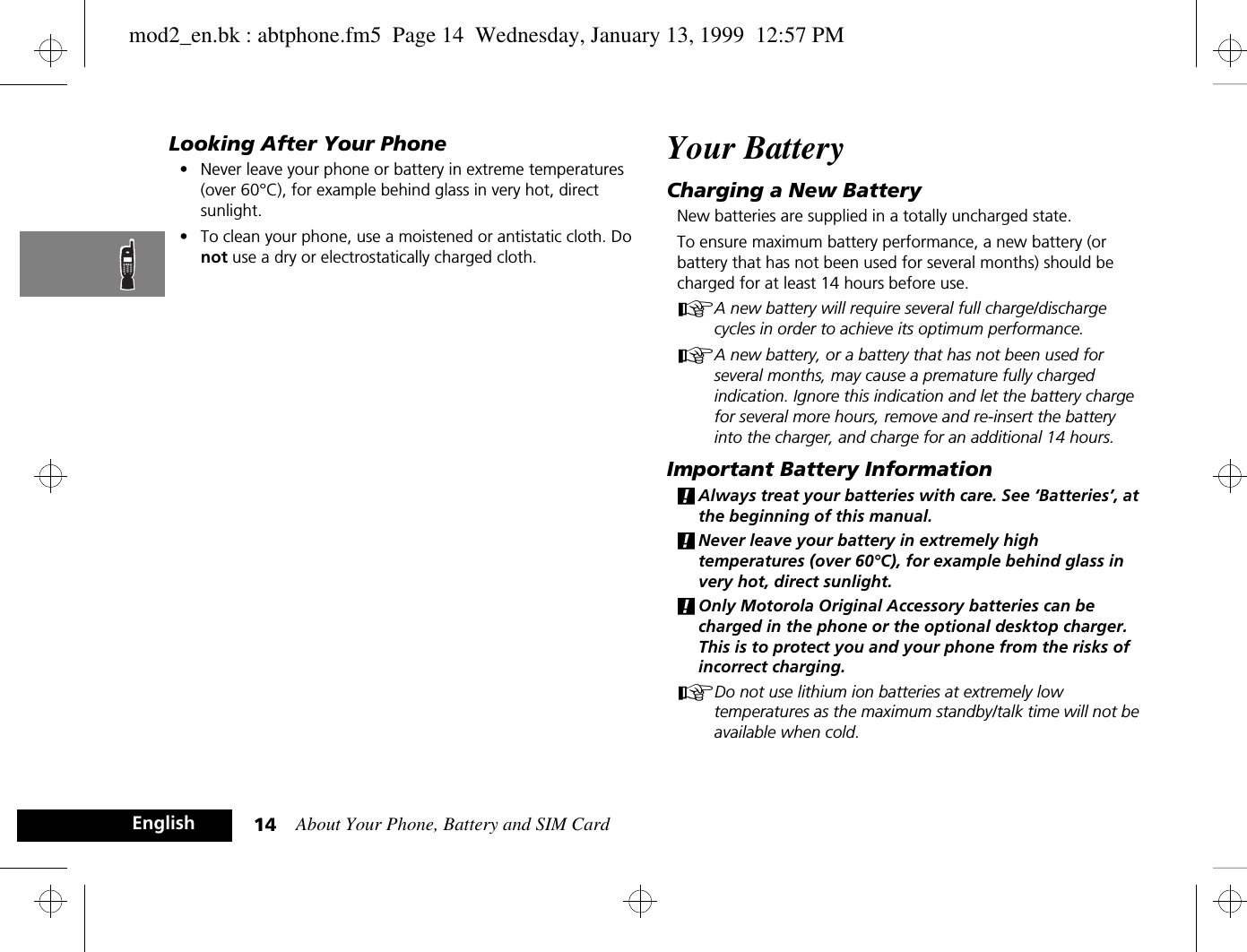 About Your Phone, Battery and SIM Card14EnglishLooking After Your Phone•Never leave your phone or battery in extreme temperatures (over 60°C), for example behind glass in very hot, direct sunlight.•To clean your phone, use a moistened or antistatic cloth. Do not use a dry or electrostatically charged cloth.Your BatteryCharging a New BatteryNew batteries are supplied in a totally uncharged state.To ensure maximum battery performance, a new battery (or battery that has not been used for several months) should be charged for at least 14 hours before use.AA new battery will require several full charge/discharge cycles in order to achieve its optimum performance.AA new battery, or a battery that has not been used for several months, may cause a premature fully charged indication. Ignore this indication and let the battery charge for several more hours, remove and re-insert the battery into the charger, and charge for an additional 14 hours.Important Battery Information!Always treat your batteries with care. See ‘Batteries’, at the beginning of this manual. !Never leave your battery in extremely high temperatures (over 60°C), for example behind glass in very hot, direct sunlight.!Only Motorola Original Accessory batteries can be charged in the phone or the optional desktop charger. This is to protect you and your phone from the risks of incorrect charging.ADo not use lithium ion batteries at extremely low temperatures as the maximum standby/talk time will not be available when cold.mod2_en.bk : abtphone.fm5  Page 14  Wednesday, January 13, 1999  12:57 PM