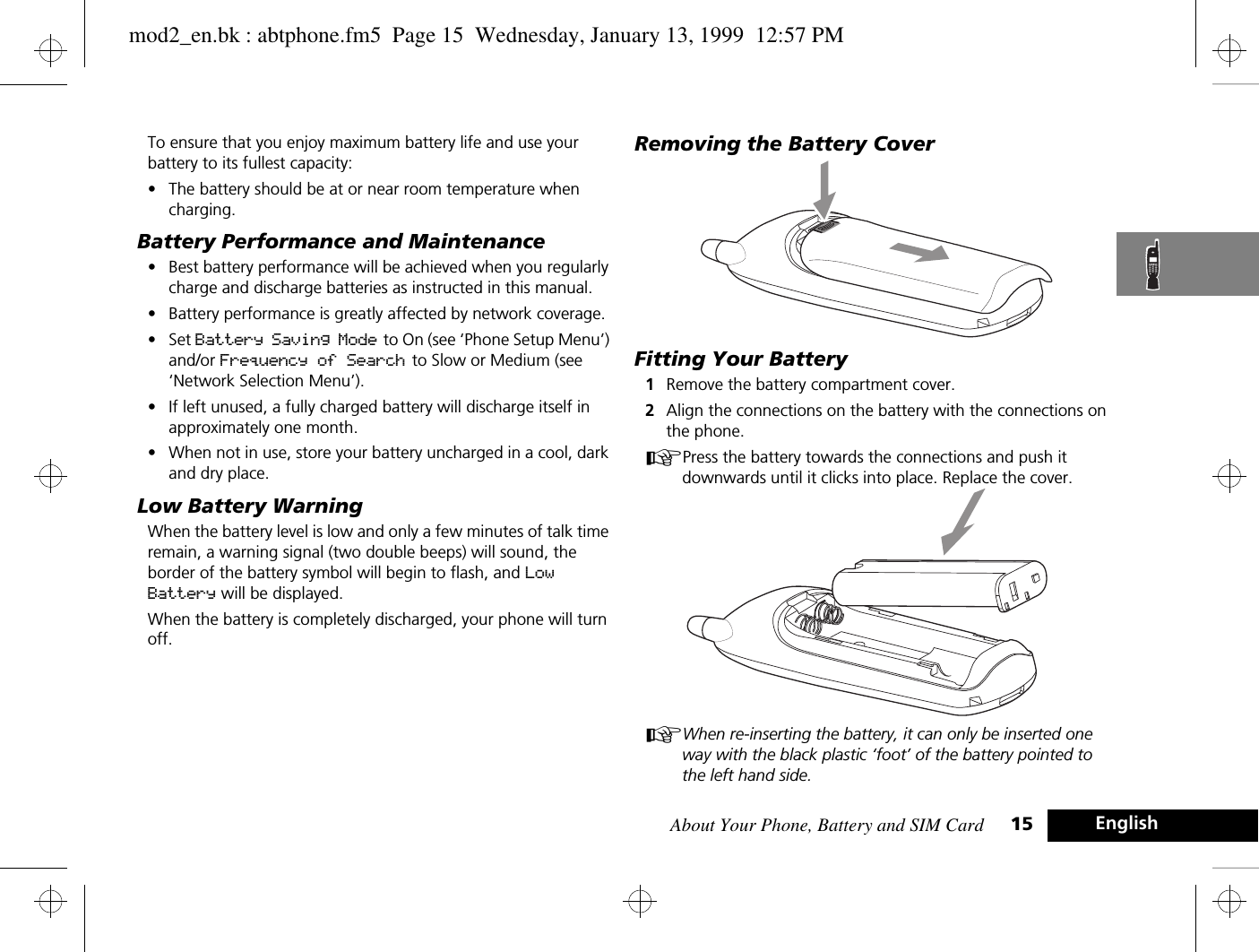 About Your Phone, Battery and SIM Card 15 EnglishTo ensure that you enjoy maximum battery life and use your battery to its fullest capacity:•The battery should be at or near room temperature when charging.Battery Performance and Maintenance•Best battery performance will be achieved when you regularly charge and discharge batteries as instructed in this manual.•Battery performance is greatly affected by network coverage.•Set Battery Saving Mode to On (see ‘Phone Setup Menu’) and/or Frequency of Search to Slow or Medium (see ‘Network Selection Menu’).•If left unused, a fully charged battery will discharge itself in approximately one month.•When not in use, store your battery uncharged in a cool, dark and dry place.Low Battery WarningWhen the battery level is low and only a few minutes of talk time remain, a warning signal (two double beeps) will sound, the border of the battery symbol will begin to flash, and Low Battery will be displayed.When the battery is completely discharged, your phone will turn off.Removing the Battery CoverFitting Your Battery1Remove the battery compartment cover.2Align the connections on the battery with the connections on the phone.APress the battery towards the connections and push it downwards until it clicks into place. Replace the cover.AWhen re-inserting the battery, it can only be inserted one way with the black plastic ‘foot’ of the battery pointed to the left hand side.mod2_en.bk : abtphone.fm5  Page 15  Wednesday, January 13, 1999  12:57 PM