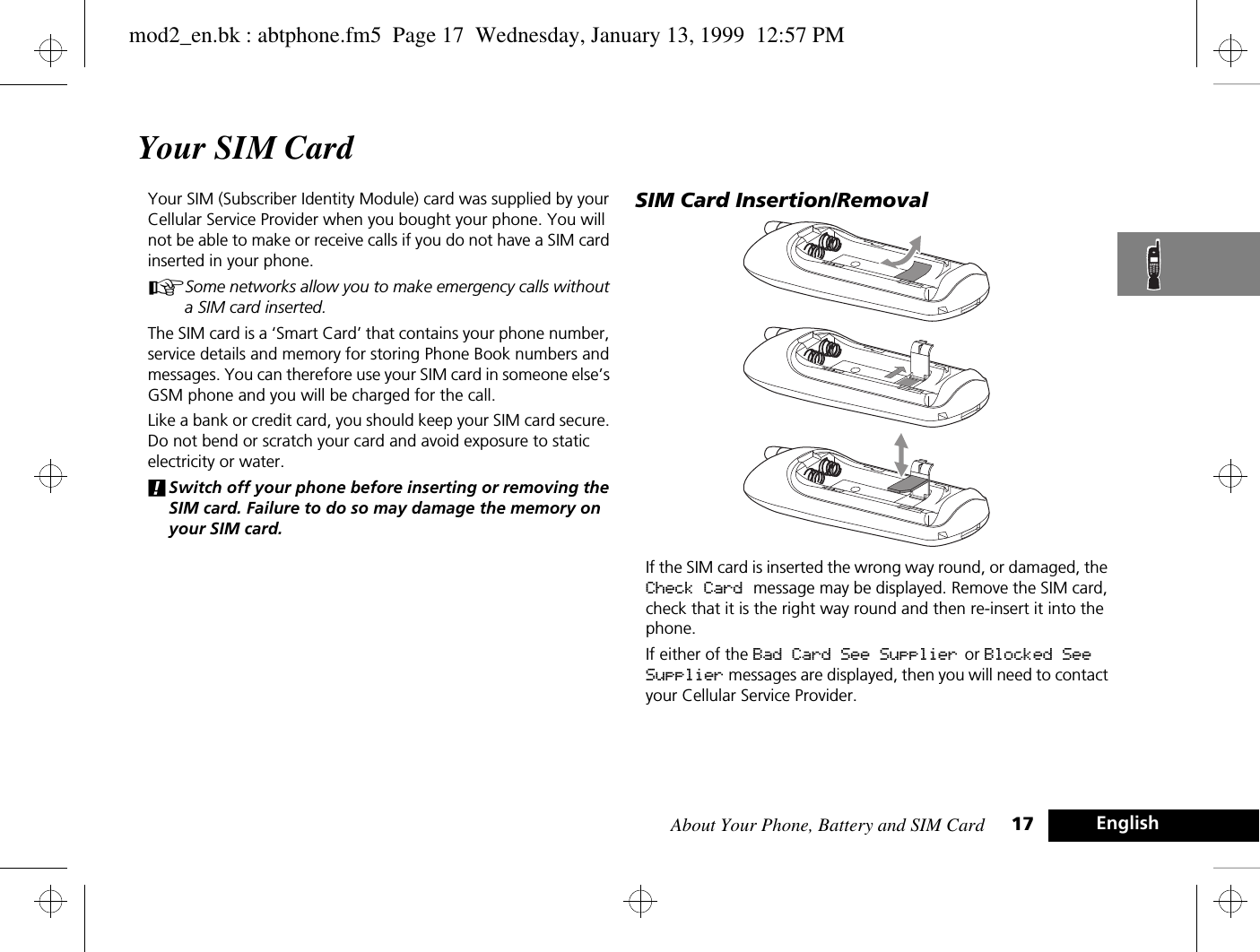 About Your Phone, Battery and SIM Card 17 EnglishYour SIM CardYour SIM (Subscriber Identity Module) card was supplied by your Cellular Service Provider when you bought your phone. You will not be able to make or receive calls if you do not have a SIM card inserted in your phone.ASome networks allow you to make emergency calls without a SIM card inserted.The SIM card is a ‘Smart Card’ that contains your phone number, service details and memory for storing Phone Book numbers and messages. You can therefore use your SIM card in someone else’s GSM phone and you will be charged for the call.Like a bank or credit card, you should keep your SIM card secure. Do not bend or scratch your card and avoid exposure to static electricity or water.!Switch off your phone before inserting or removing the SIM card. Failure to do so may damage the memory on your SIM card.SIM Card Insertion/RemovalIf the SIM card is inserted the wrong way round, or damaged, the Check Card message may be displayed. Remove the SIM card, check that it is the right way round and then re-insert it into the phone.If either of the Bad Card See Supplier  or Blocked See Supplier messages are displayed, then you will need to contact your Cellular Service Provider.mod2_en.bk : abtphone.fm5  Page 17  Wednesday, January 13, 1999  12:57 PM