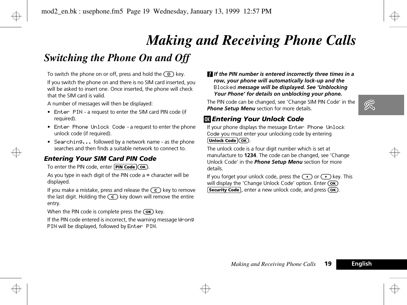 Making and Receiving Phone Calls 19 EnglishMaking and Receiving Phone CallsSwitching the Phone On and OffTo switch the phone on or off, press and hold the S key.If you switch the phone on and there is no SIM card inserted, you will be asked to insert one. Once inserted, the phone will check that the SIM card is valid.A number of messages will then be displayed:•Enter PIN - a request to enter the SIM card PIN code (if required).•Enter Phone Unlock Code  - a request to enter the phone unlock code (if required).•Searching... followed by a network name - as the phone searches and then finds a suitable network to connect to.Entering Your SIM Card PIN CodeTo enter the PIN code, enter AO.As you type in each digit of the PIN code a * character will be displayed.If you make a mistake, press and release the C key to remove the last digit. Holding the C key down will remove the entire entry.When the PIN code is complete press the O key.If the PIN code entered is incorrect, the warning message Wrong PIN will be displayed, followed by Enter PIN.!If the PIN number is entered incorrectly three times in a row, your phone will automatically lock-up and the Blocked message will be displayed. See ‘Unblocking Your Phone’ for details on unblocking your phone.The PIN code can be changed, see ‘Change SIM PIN Code’ in the Phone Setup Menu section for more details.j Entering Your Unlock CodeIf your phone displays the message Enter Phone Unlock Code you must enter your unlocking code by entering BO.The unlock code is a four digit number which is set at manufacture to 1234. The code can be changed, see ‘Change Unlock Code’ in the Phone Setup Menu section for more details.If you forget your unlock code, press the [ or ] key. This will display the ‘Change Unlock Code’ option. Enter O D, enter a new unlock code, and press O.mod2_en.bk : usephone.fm5  Page 19  Wednesday, January 13, 1999  12:57 PM