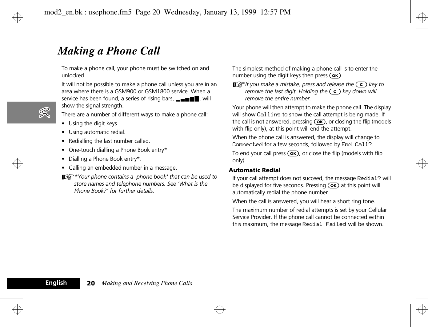 Making and Receiving Phone Calls20EnglishMaking a Phone CallTo make a phone call, your phone must be switched on and unlocked. It will not be possible to make a phone call unless you are in an area where there is a GSM900 or GSM1800 service. When a service has been found, a series of rising bars, x, will show the signal strength.There are a number of different ways to make a phone call:•Using the digit keys.•Using automatic redial.•Redialling the last number called.•One-touch dialling a Phone Book entry*.•Dialling a Phone Book entry*.•Calling an embedded number in a message.A*Your phone contains a &apos;phone book&apos; that can be used to store names and telephone numbers. See ‘What is the Phone Book?’ for further details.The simplest method of making a phone call is to enter the number using the digit keys then press O.AIf you make a mistake, press and release the C key to remove the last digit. Holding the C key down will remove the entire number.Your phone will then attempt to make the phone call. The display will show Calling to show the call attempt is being made. If the call is not answered, pressing O, or closing the flip (models with flip only), at this point will end the attempt.When the phone call is answered, the display will change to Connected for a few seconds, followed by End Call?.To end your call press O, or close the flip (models with flip only).Automatic RedialIf your call attempt does not succeed, the message Redial? will be displayed for five seconds. Pressing O at this point will automatically redial the phone number.When the call is answered, you will hear a short ring tone.The maximum number of redial attempts is set by your Cellular Service Provider. If the phone call cannot be connected within this maximum, the message Redial Failed will be shown.mod2_en.bk : usephone.fm5  Page 20  Wednesday, January 13, 1999  12:57 PM