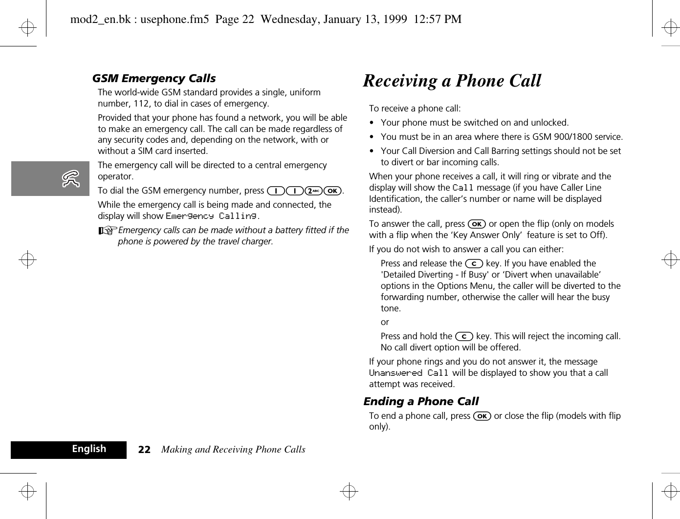Making and Receiving Phone Calls22EnglishGSM Emergency CallsThe world-wide GSM standard provides a single, uniform number, 112, to dial in cases of emergency.Provided that your phone has found a network, you will be able to make an emergency call. The call can be made regardless of any security codes and, depending on the network, with or without a SIM card inserted.The emergency call will be directed to a central emergency operator.To dial the GSM emergency number, press 112O.While the emergency call is being made and connected, the display will show Emergency Calling.AEmergency calls can be made without a battery fitted if the phone is powered by the travel charger.Receiving a Phone CallTo receive a phone call:•Your phone must be switched on and unlocked.•You must be in an area where there is GSM 900/1800 service.•Your Call Diversion and Call Barring settings should not be set to divert or bar incoming calls.When your phone receives a call, it will ring or vibrate and the display will show the Call message (if you have Caller Line Identification, the caller’s number or name will be displayed instead).To answer the call, press O or open the flip (only on models with a flip when the ‘Key Answer Only’ feature is set to Off).If you do not wish to answer a call you can either:Press and release the C key. If you have enabled the &apos;Detailed Diverting - If Busy&apos; or ‘Divert when unavailable’ options in the Options Menu, the caller will be diverted to the forwarding number, otherwise the caller will hear the busy tone.orPress and hold the C key. This will reject the incoming call. No call divert option will be offered.If your phone rings and you do not answer it, the message Unanswered Call will be displayed to show you that a call attempt was received.Ending a Phone CallTo end a phone call, press O or close the flip (models with flip only).mod2_en.bk : usephone.fm5  Page 22  Wednesday, January 13, 1999  12:57 PM