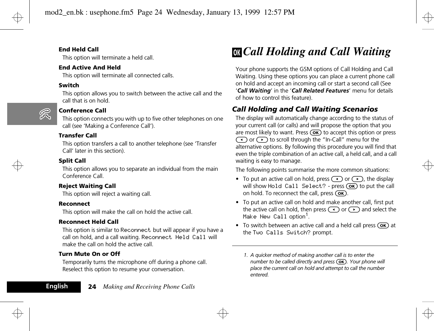 Making and Receiving Phone Calls24EnglishEnd Held CallThis option will terminate a held call.End Active And HeldThis option will terminate all connected calls.SwitchThis option allows you to switch between the active call and the call that is on hold.Conference CallThis option connects you with up to five other telephones on one call (see ‘Making a Conference Call’).Transfer CallThis option transfers a call to another telephone (see ‘Transfer Call’ later in this section).Split CallThis option allows you to separate an individual from the main Conference Call.Reject Waiting CallThis option will reject a waiting call.Reconnect This option will make the call on hold the active call.Reconnect Held CallThis option is similar to Reconnect but will appear if you have a call on hold, and a call waiting. Reconnect Held Call  will make the call on hold the active call.Turn Mute On or OffTemporarily turns the microphone off during a phone call. Reselect this option to resume your conversation.j Call Holding and Call WaitingYour phone supports the GSM options of Call Holding and Call Waiting. Using these options you can place a current phone call on hold and accept an incoming call or start a second call (See ‘Call Waiting’ in the ‘Call Related Features’ menu for details of how to control this feature).Call Holding and Call Waiting ScenariosThe display will automatically change according to the status of your current call (or calls) and will propose the option that you are most likely to want. Press O to accept this option or press [ or ] to scroll through the “In-Call” menu for the alternative options. By following this procedure you will find that even the triple combination of an active call, a held call, and a call waiting is easy to manage.The following points summarise the more common situations:•To put an active call on hold, press [ or ], the display will show Hold Call Select? - press O to put the call on hold. To reconnect the call, press O.•To put an active call on hold and make another call, first put the active call on hold, then press [ or ] and select the Make New Call option1.•To switch between an active call and a held call press O at the Two Calls Switch? prompt.1. A quicker method of making another call is to enter the number to be called directly and press O. Your phone will place the current call on hold and attempt to call the number entered.mod2_en.bk : usephone.fm5  Page 24  Wednesday, January 13, 1999  12:57 PM