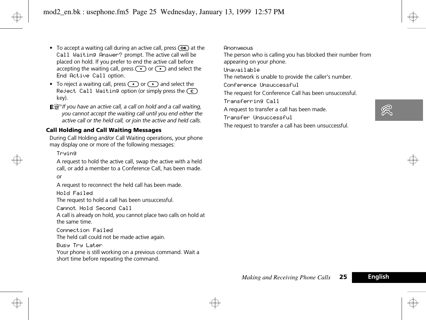 Making and Receiving Phone Calls 25 English•To accept a waiting call during an active call, press O at the Call Waiting Answer?  prompt. The active call will be placed on hold. If you prefer to end the active call before accepting the waiting call, press [ or ] and select the End Active Call option.•To reject a waiting call, press [ or ] and select the Reject Call Waiting option (or simply press the C key).AIf you have an active call, a call on hold and a call waiting, you cannot accept the waiting call until you end either the active call or the held call, or join the active and held calls.Call Holding and Call Waiting MessagesDuring Call Holding and/or Call Waiting operations, your phone may display one or more of the following messages:TryingA request to hold the active call, swap the active with a held call, or add a member to a Conference Call, has been made.orA request to reconnect the held call has been made.Hold FailedThe request to hold a call has been unsuccessful.Cannot Hold Second CallA call is already on hold, you cannot place two calls on hold at the same time.Connection FailedThe held call could not be made active again.Busy Try LaterYour phone is still working on a previous command. Wait a short time before repeating the command.AnonymousThe person who is calling you has blocked their number from appearing on your phone.UnavailableThe network is unable to provide the caller’s number.Conference UnsuccessfulThe request for Conference Call has been unsuccessful.Transferring CallA request to transfer a call has been made.Transfer UnsuccessfulThe request to transfer a call has been unsuccessful.mod2_en.bk : usephone.fm5  Page 25  Wednesday, January 13, 1999  12:57 PM
