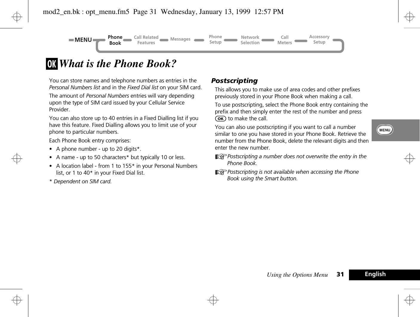 Using the Options Menu 31 Englishj What is the Phone Book?You can store names and telephone numbers as entries in the Personal Numbers list and in the Fixed Dial list on your SIM card.The amount of Personal Numbers entries will vary depending upon the type of SIM card issued by your Cellular Service Provider.You can also store up to 40 entries in a Fixed Dialling list if you have this feature. Fixed Dialling allows you to limit use of your phone to particular numbers.Each Phone Book entry comprises:•A phone number - up to 20 digits*.•A name - up to 50 characters* but typically 10 or less.•A location label - from 1 to 155* in your Personal Numbers list, or 1 to 40* in your Fixed Dial list.* Dependent on SIM card.PostscriptingThis allows you to make use of area codes and other prefixes previously stored in your Phone Book when making a call.To use postscripting, select the Phone Book entry containing the prefix and then simply enter the rest of the number and press O to make the call.You can also use postscripting if you want to call a number similar to one you have stored in your Phone Book. Retrieve the number from the Phone Book, delete the relevant digits and then enter the new number.APostscripting a number does not overwrite the entry in the Phone Book.APostscripting is not available when accessing the Phone Book using the Smart button.MENUCall RelatedFeaturesPhoneBookPhoneSetupAccessorySetupCallMetersNetworkSelectionMessagesmod2_en.bk : opt_menu.fm5  Page 31  Wednesday, January 13, 1999  12:57 PM