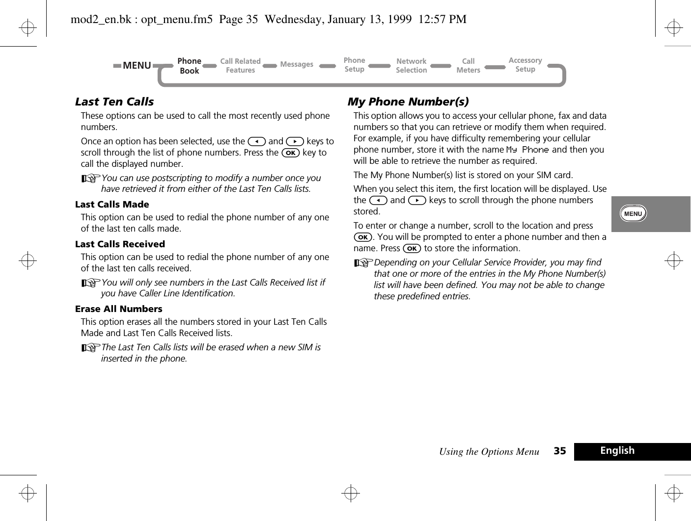 Using the Options Menu 35 EnglishLast Ten CallsThese options can be used to call the most recently used phone numbers.Once an option has been selected, use the [ and ] keys to scroll through the list of phone numbers. Press the O key to call the displayed number.AYou can use postscripting to modify a number once you have retrieved it from either of the Last Ten Calls lists.Last Calls MadeThis option can be used to redial the phone number of any one of the last ten calls made.Last Calls ReceivedThis option can be used to redial the phone number of any one of the last ten calls received.AYou will only see numbers in the Last Calls Received list if you have Caller Line Identification.Erase All NumbersThis option erases all the numbers stored in your Last Ten Calls Made and Last Ten Calls Received lists.AThe Last Ten Calls lists will be erased when a new SIM is inserted in the phone.My Phone Number(s)This option allows you to access your cellular phone, fax and data numbers so that you can retrieve or modify them when required. For example, if you have difficulty remembering your cellular phone number, store it with the name My Phone and then you will be able to retrieve the number as required.The My Phone Number(s) list is stored on your SIM card.When you select this item, the first location will be displayed. Use the [ and ] keys to scroll through the phone numbers stored.To enter or change a number, scroll to the location and press O. You will be prompted to enter a phone number and then a name. Press O to store the information.ADepending on your Cellular Service Provider, you may find that one or more of the entries in the My Phone Number(s) list will have been defined. You may not be able to change these predefined entries.MENUCall RelatedFeaturesPhoneBookPhoneSetupAccessorySetupCallMetersNetworkSelectionMessagesmod2_en.bk : opt_menu.fm5  Page 35  Wednesday, January 13, 1999  12:57 PM