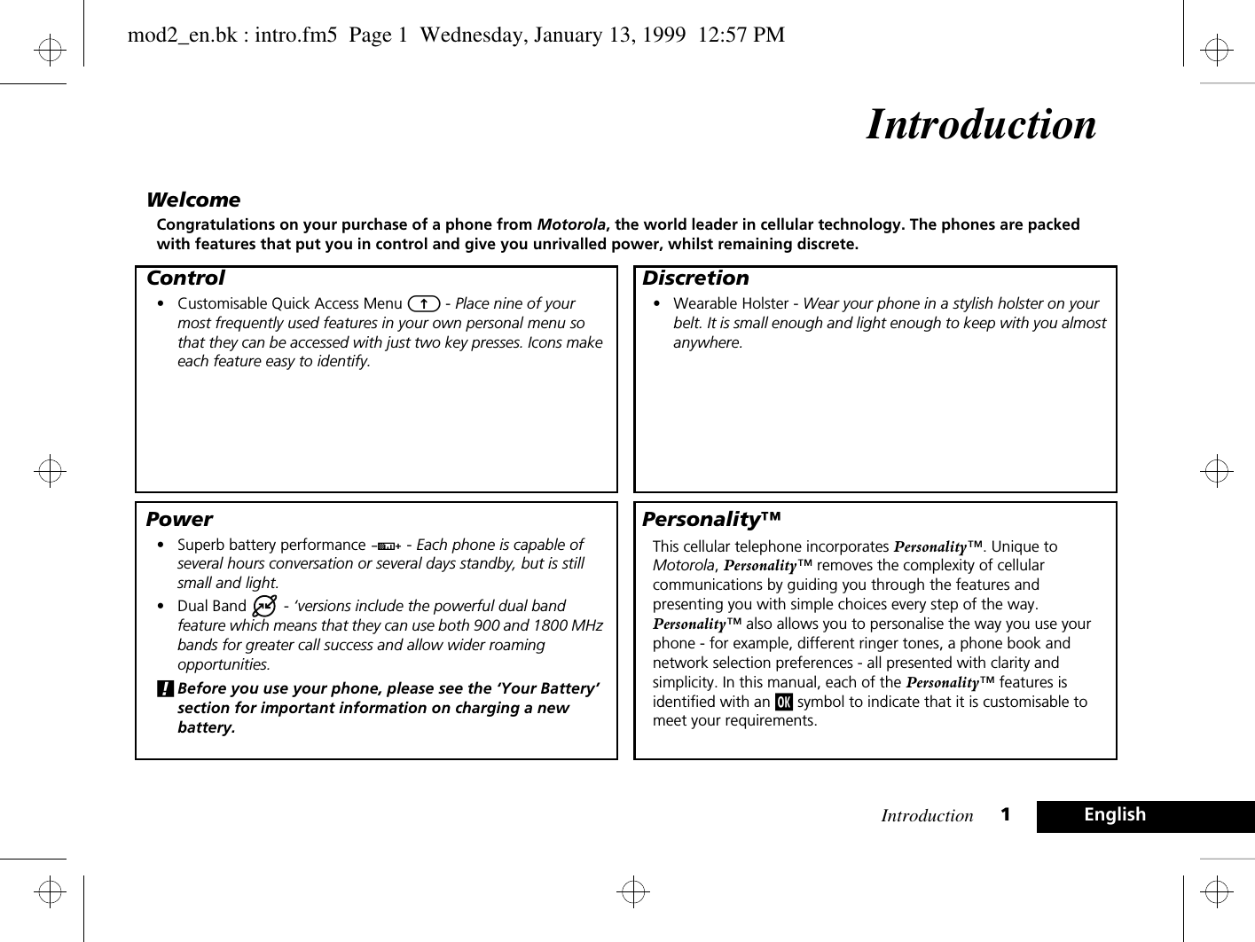 Introduction 1EnglishIntroductionWelcomeCongratulations on your purchase of a phone from Motorola, the world leader in cellular technology. The phones are packed with features that put you in control and give you unrivalled power, whilst remaining discrete.Control•Customisable Quick Access Menu E - Place nine of your most frequently used features in your own personal menu so that they can be accessed with just two key presses. Icons make each feature easy to identify.Power•Superb battery performance G - Each phone is capable of several hours conversation or several days standby, but is still small and light.•Dual Band   - ‘versions include the powerful dual band feature which means that they can use both 900 and 1800 MHz bands for greater call success and allow wider roaming opportunities.!Before you use your phone, please see the ‘Your Battery’ section for important information on charging a new battery.Discretion•Wearable Holster - Wear your phone in a stylish holster on your belt. It is small enough and light enough to keep with you almost anywhere.Personality™This cellular telephone incorporates Personality™. Unique to Motorola, Personality™ removes the complexity of cellular communications by guiding you through the features and presenting you with simple choices every step of the way. Personality™ also allows you to personalise the way you use your phone - for example, different ringer tones, a phone book and network selection preferences - all presented with clarity and simplicity. In this manual, each of the Personality™ features is identified with an j symbol to indicate that it is customisable to meet your requirements.mod2_en.bk : intro.fm5  Page 1  Wednesday, January 13, 1999  12:57 PM