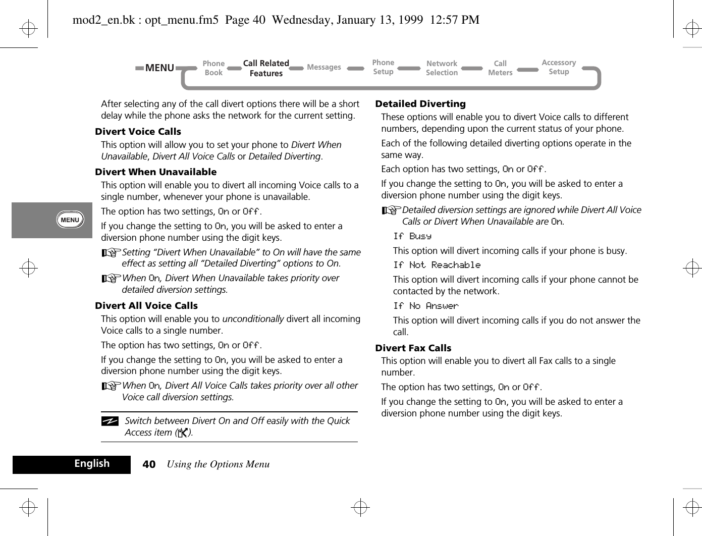 Using the Options Menu40EnglishAfter selecting any of the call divert options there will be a short delay while the phone asks the network for the current setting.Divert Voice CallsThis option will allow you to set your phone to Divert When Unavailable, Divert All Voice Calls or Detailed Diverting.Divert When UnavailableThis option will enable you to divert all incoming Voice calls to a single number, whenever your phone is unavailable.The option has two settings, On or Off.If you change the setting to On, you will be asked to enter a diversion phone number using the digit keys.ASetting “Divert When Unavailable” to On will have the same effect as setting all “Detailed Diverting” options to On.AWhen On, Divert When Unavailable takes priority over detailed diversion settings.Divert All Voice CallsThis option will enable you to unconditionally divert all incoming Voice calls to a single number.The option has two settings, On or Off.If you change the setting to On, you will be asked to enter a diversion phone number using the digit keys.AWhen On, Divert All Voice Calls takes priority over all other Voice call diversion settings.iSwitch between Divert On and Off easily with the Quick Access item (P).Detailed DivertingThese options will enable you to divert Voice calls to different numbers, depending upon the current status of your phone.Each of the following detailed diverting options operate in the same way.Each option has two settings, On or Off.If you change the setting to On, you will be asked to enter a diversion phone number using the digit keys.ADetailed diversion settings are ignored while Divert All Voice Calls or Divert When Unavailable are On.If BusyThis option will divert incoming calls if your phone is busy.If Not ReachableThis option will divert incoming calls if your phone cannot be contacted by the network.If No AnswerThis option will divert incoming calls if you do not answer the call.Divert Fax CallsThis option will enable you to divert all Fax calls to a single number.The option has two settings, On or Off.If you change the setting to On, you will be asked to enter a diversion phone number using the digit keys.Call RelatedFeaturesPhoneBookPhoneSetupAccessorySetupCallMetersNetworkSelectionMessagesMENUmod2_en.bk : opt_menu.fm5  Page 40  Wednesday, January 13, 1999  12:57 PM