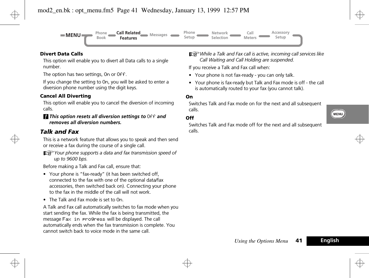 Using the Options Menu 41 EnglishDivert Data CallsThis option will enable you to divert all Data calls to a single number.The option has two settings, On or Off.If you change the setting to On, you will be asked to enter a diversion phone number using the digit keys.Cancel All DivertingThis option will enable you to cancel the diversion of incoming calls.!This option resets all diversion settings to Off and removes all diversion numbers.Talk and FaxThis is a network feature that allows you to speak and then send or receive a fax during the course of a single call.AYour phone supports a data and fax transmission speed of up to 9600 bps.Before making a Talk and Fax call, ensure that:•Your phone is “fax-ready” (it has been switched off, connected to the fax with one of the optional data/fax accessories, then switched back on). Connecting your phone to the fax in the middle of the call will not work.•The Talk and Fax mode is set to On.A Talk and Fax call automatically switches to fax mode when you start sending the fax. While the fax is being transmitted, the message Fax in progress will be displayed. The call automatically ends when the fax transmission is complete. You cannot switch back to voice mode in the same call.AWhile a Talk and Fax call is active, incoming call services like Call Waiting and Call Holding are suspended.If you receive a Talk and Fax call when:•Your phone is not fax-ready - you can only talk.•Your phone is fax-ready but Talk and Fax mode is off - the call is automatically routed to your fax (you cannot talk).OnSwitches Talk and Fax mode on for the next and all subsequent calls.OffSwitches Talk and Fax mode off for the next and all subsequent calls.Call RelatedFeaturesPhoneBookPhoneSetupAccessorySetupCallMetersNetworkSelectionMessagesMENUmod2_en.bk : opt_menu.fm5  Page 41  Wednesday, January 13, 1999  12:57 PM