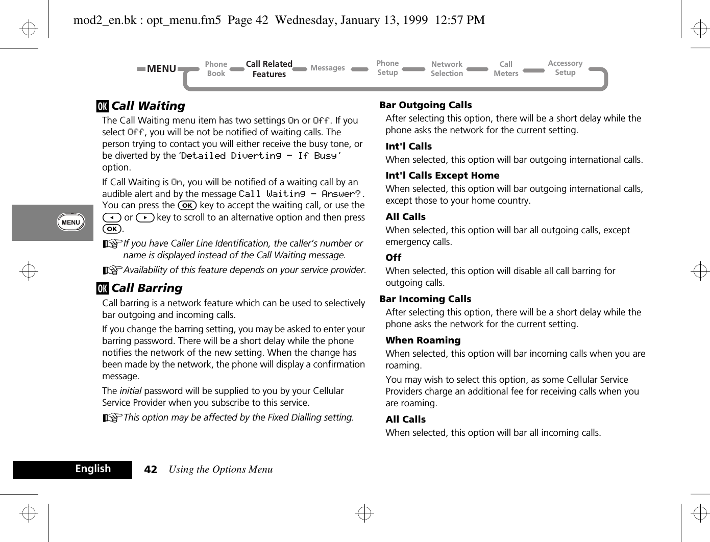 Using the Options Menu42Englishj Call WaitingThe Call Waiting menu item has two settings On or Off. If you select Off, you will be not be notified of waiting calls. The person trying to contact you will either receive the busy tone, or be diverted by the ‘Detailed Diverting - If Busy ’ option.If Call Waiting is On, you will be notified of a waiting call by an audible alert and by the message Call Waiting - Answer? . You can press the O key to accept the waiting call, or use the [ or ] key to scroll to an alternative option and then press O.AIf you have Caller Line Identification, the caller’s number or name is displayed instead of the Call Waiting message.AAvailability of this feature depends on your service provider.j Call BarringCall barring is a network feature which can be used to selectively bar outgoing and incoming calls.If you change the barring setting, you may be asked to enter your barring password. There will be a short delay while the phone notifies the network of the new setting. When the change has been made by the network, the phone will display a confirmation message.The initial password will be supplied to you by your Cellular Service Provider when you subscribe to this service.AThis option may be affected by the Fixed Dialling setting.Bar Outgoing CallsAfter selecting this option, there will be a short delay while the phone asks the network for the current setting.Int&apos;l CallsWhen selected, this option will bar outgoing international calls.Int&apos;l Calls Except HomeWhen selected, this option will bar outgoing international calls, except those to your home country.All CallsWhen selected, this option will bar all outgoing calls, except emergency calls.OffWhen selected, this option will disable all call barring for outgoing calls.Bar Incoming CallsAfter selecting this option, there will be a short delay while the phone asks the network for the current setting.When RoamingWhen selected, this option will bar incoming calls when you are roaming.You may wish to select this option, as some Cellular Service Providers charge an additional fee for receiving calls when you are roaming.All CallsWhen selected, this option will bar all incoming calls.Call RelatedFeaturesPhoneBookPhoneSetupAccessorySetupCallMetersNetworkSelectionMessagesMENUmod2_en.bk : opt_menu.fm5  Page 42  Wednesday, January 13, 1999  12:57 PM