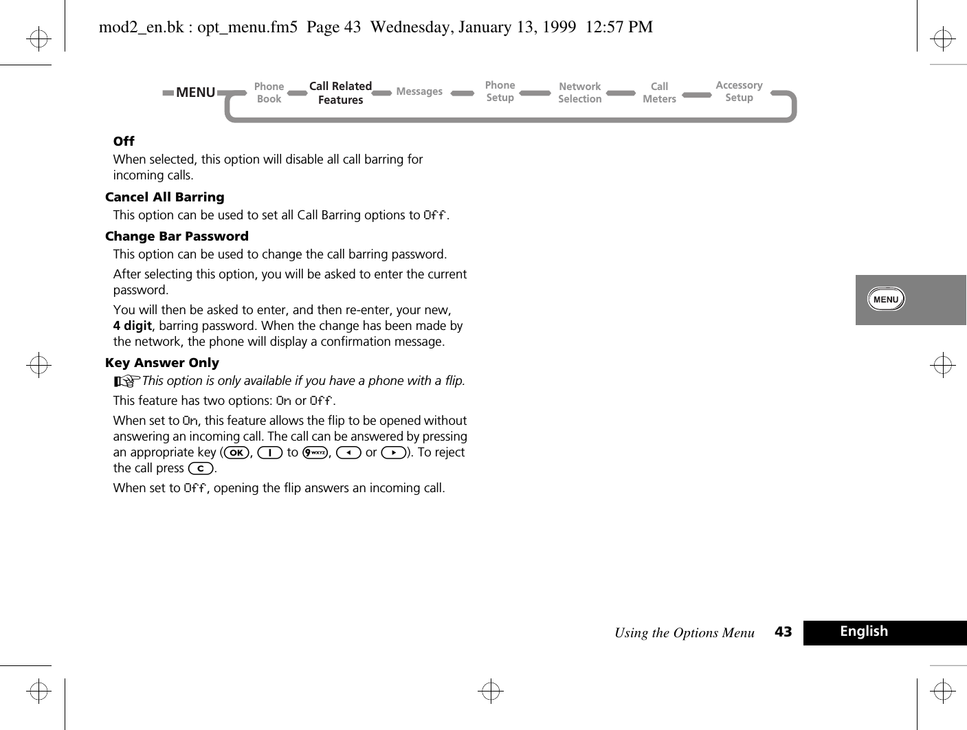 Using the Options Menu 43 EnglishOffWhen selected, this option will disable all call barring for incoming calls.Cancel All BarringThis option can be used to set all Call Barring options to Off.Change Bar PasswordThis option can be used to change the call barring password.After selecting this option, you will be asked to enter the current password.You will then be asked to enter, and then re-enter, your new, 4 digit, barring password. When the change has been made by the network, the phone will display a confirmation message.Key Answer OnlyAThis option is only available if you have a phone with a flip.This feature has two options: On or Off.When set to On, this feature allows the flip to be opened without answering an incoming call. The call can be answered by pressing an appropriate key (O, 1 to 9, [ or ]). To reject the call press C.When set to Off, opening the flip answers an incoming call.Call RelatedFeaturesPhoneBookPhoneSetupAccessorySetupCallMetersNetworkSelectionMessagesMENUmod2_en.bk : opt_menu.fm5  Page 43  Wednesday, January 13, 1999  12:57 PM