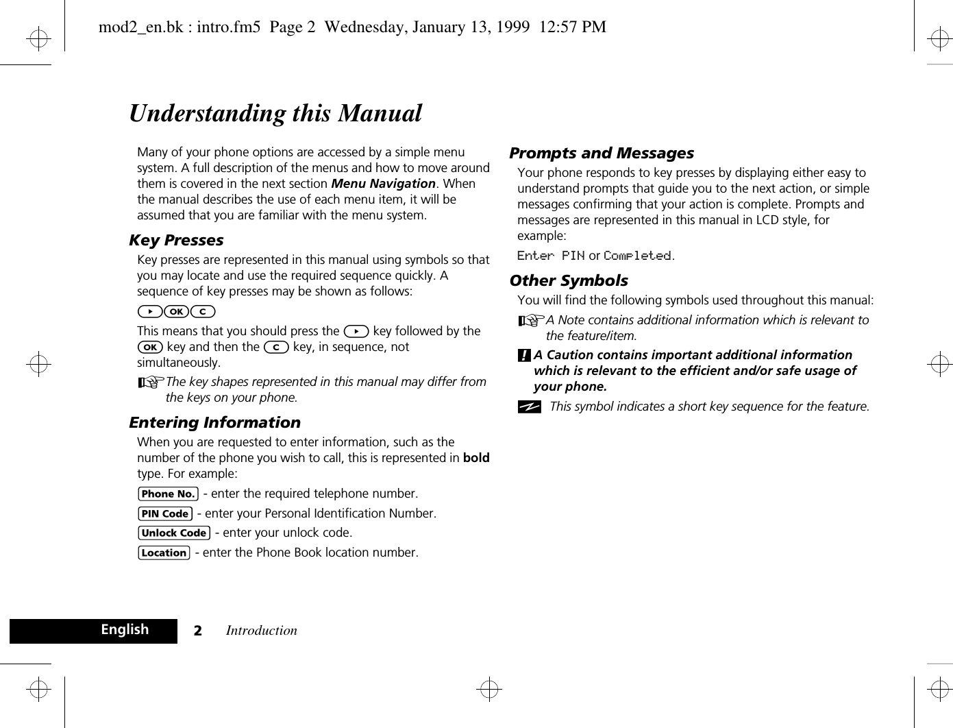 Introduction2EnglishUnderstanding this ManualMany of your phone options are accessed by a simple menu system. A full description of the menus and how to move around them is covered in the next section Menu Navigation. When the manual describes the use of each menu item, it will be assumed that you are familiar with the menu system.Key PressesKey presses are represented in this manual using symbols so that you may locate and use the required sequence quickly. A sequence of key presses may be shown as follows:]OCThis means that you should press the ] key followed by the O key and then the C key, in sequence, not simultaneously.AThe key shapes represented in this manual may differ from the keys on your phone.Entering InformationWhen you are requested to enter information, such as the number of the phone you wish to call, this is represented in bold type. For example:C - enter the required telephone number.A - enter your Personal Identification Number.B - enter your unlock code.G - enter the Phone Book location number.Prompts and MessagesYour phone responds to key presses by displaying either easy to understand prompts that guide you to the next action, or simple messages confirming that your action is complete. Prompts and messages are represented in this manual in LCD style, for example:Enter PIN or Completed.Other SymbolsYou will find the following symbols used throughout this manual:AA Note contains additional information which is relevant to the feature/item.!A Caution contains important additional information which is relevant to the efficient and/or safe usage of your phone.iThis symbol indicates a short key sequence for the feature.mod2_en.bk : intro.fm5  Page 2  Wednesday, January 13, 1999  12:57 PM