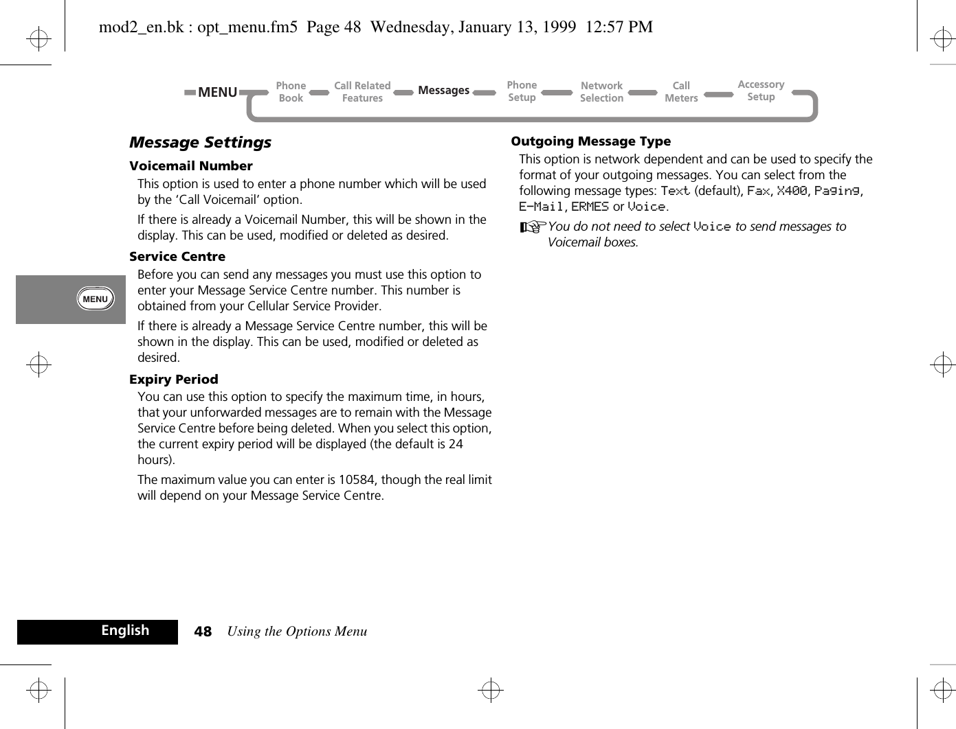 Using the Options Menu48EnglishMessage SettingsVoicemail NumberThis option is used to enter a phone number which will be used by the ‘Call Voicemail’ option.If there is already a Voicemail Number, this will be shown in the display. This can be used, modified or deleted as desired.Service CentreBefore you can send any messages you must use this option to enter your Message Service Centre number. This number is obtained from your Cellular Service Provider.If there is already a Message Service Centre number, this will be shown in the display. This can be used, modified or deleted as desired.Expiry PeriodYou can use this option to specify the maximum time, in hours, that your unforwarded messages are to remain with the Message Service Centre before being deleted. When you select this option, the current expiry period will be displayed (the default is 24 hours).The maximum value you can enter is 10584, though the real limit will depend on your Message Service Centre.Outgoing Message TypeThis option is network dependent and can be used to specify the format of your outgoing messages. You can select from the following message types: Text (default), Fax, X400, Paging, E-Mail, ERMES or Voice.AYou do not need to select Voice to send messages to Voicemail boxes.Call RelatedFeaturesPhoneBookPhoneSetupAccessorySetupCallMetersNetworkSelectionMessagesMENUmod2_en.bk : opt_menu.fm5  Page 48  Wednesday, January 13, 1999  12:57 PM