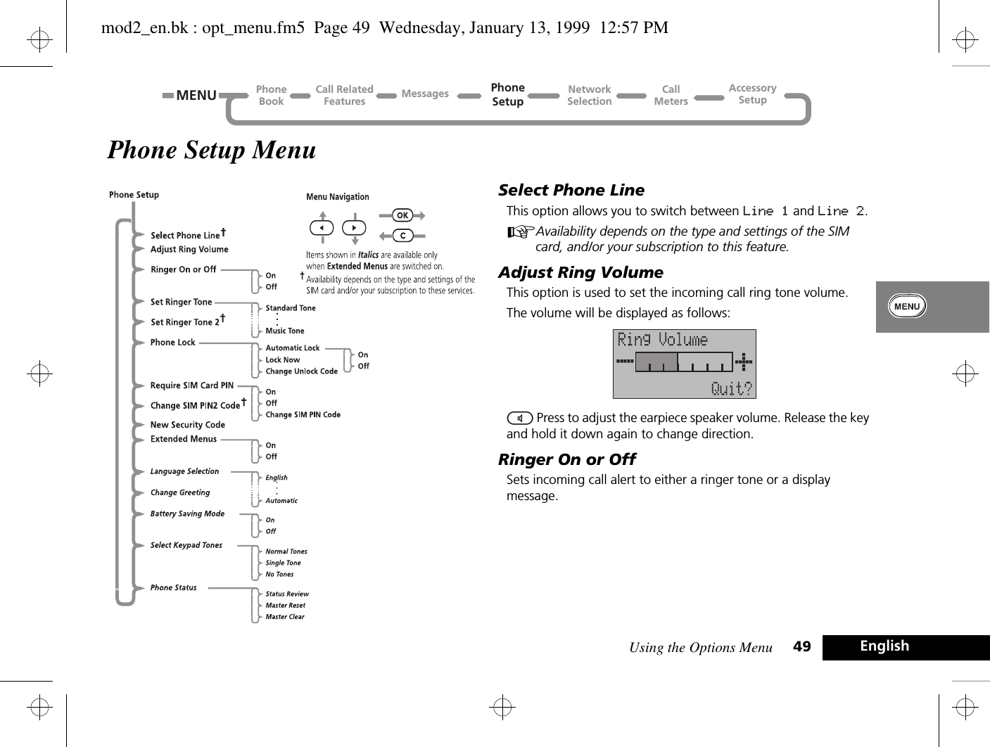 Using the Options Menu 49 EnglishPhone Setup MenuSelect Phone LineThis option allows you to switch between Line 1 and Line 2.AAvailability depends on the type and settings of the SIM card, and/or your subscription to this feature.Adjust Ring VolumeThis option is used to set the incoming call ring tone volume.The volume will be displayed as follows:\ Press to adjust the earpiece speaker volume. Release the key and hold it down again to change direction.Ringer On or OffSets incoming call alert to either a ringer tone or a display message.Call RelatedFeaturesPhoneBookPhoneSetupAccessorySetupCallMetersNetworkSelectionMessagesMENUmod2_en.bk : opt_menu.fm5  Page 49  Wednesday, January 13, 1999  12:57 PM