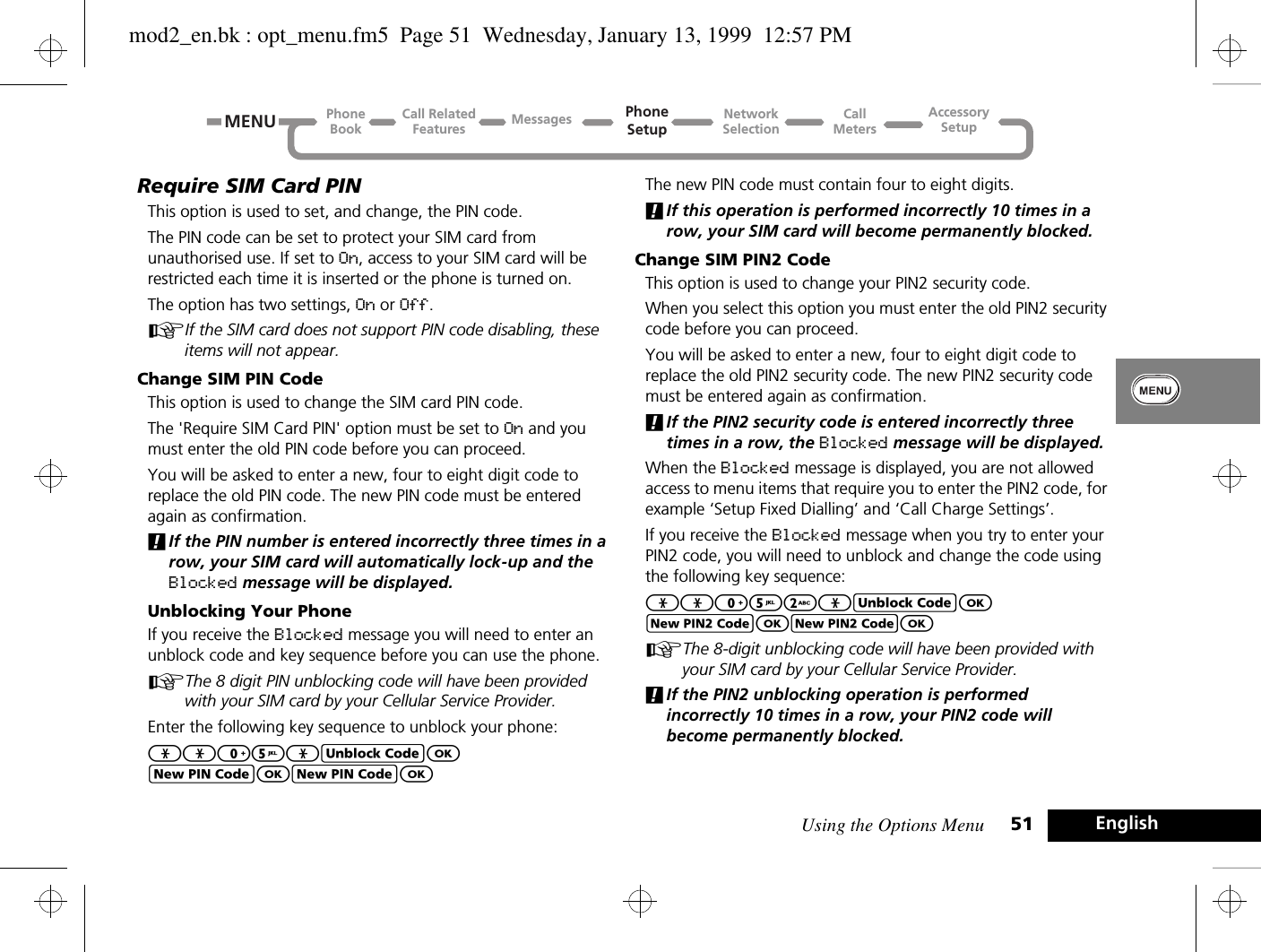 Using the Options Menu 51 EnglishRequire SIM Card PINThis option is used to set, and change, the PIN code.The PIN code can be set to protect your SIM card from unauthorised use. If set to On, access to your SIM card will be restricted each time it is inserted or the phone is turned on.The option has two settings, On or Off.AIf the SIM card does not support PIN code disabling, these items will not appear.Change SIM PIN CodeThis option is used to change the SIM card PIN code.The &apos;Require SIM Card PIN&apos; option must be set to On and you must enter the old PIN code before you can proceed.You will be asked to enter a new, four to eight digit code to replace the old PIN code. The new PIN code must be entered again as confirmation.!If the PIN number is entered incorrectly three times in a row, your SIM card will automatically lock-up and the Blocked message will be displayed.Unblocking Your PhoneIf you receive the Blocked message you will need to enter an unblock code and key sequence before you can use the phone.AThe 8 digit PIN unblocking code will have been provided with your SIM card by your Cellular Service Provider.Enter the following key sequence to unblock your phone:**05*EOFOFOThe new PIN code must contain four to eight digits.!If this operation is performed incorrectly 10 times in a row, your SIM card will become permanently blocked.Change SIM PIN2 CodeThis option is used to change your PIN2 security code.When you select this option you must enter the old PIN2 security code before you can proceed.You will be asked to enter a new, four to eight digit code to replace the old PIN2 security code. The new PIN2 security code must be entered again as confirmation.!If the PIN2 security code is entered incorrectly three times in a row, the Blocked message will be displayed.When the Blocked message is displayed, you are not allowed access to menu items that require you to enter the PIN2 code, for example ‘Setup Fixed Dialling’ and ‘Call Charge Settings’.If you receive the Blocked message when you try to enter your PIN2 code, you will need to unblock and change the code using the following key sequence:**052*EOJOJOAThe 8-digit unblocking code will have been provided with your SIM card by your Cellular Service Provider.!If the PIN2 unblocking operation is performed incorrectly 10 times in a row, your PIN2 code will become permanently blocked.Call RelatedFeaturesPhoneBookPhoneSetupAccessorySetupCallMetersNetworkSelectionMessagesMENUmod2_en.bk : opt_menu.fm5  Page 51  Wednesday, January 13, 1999  12:57 PM
