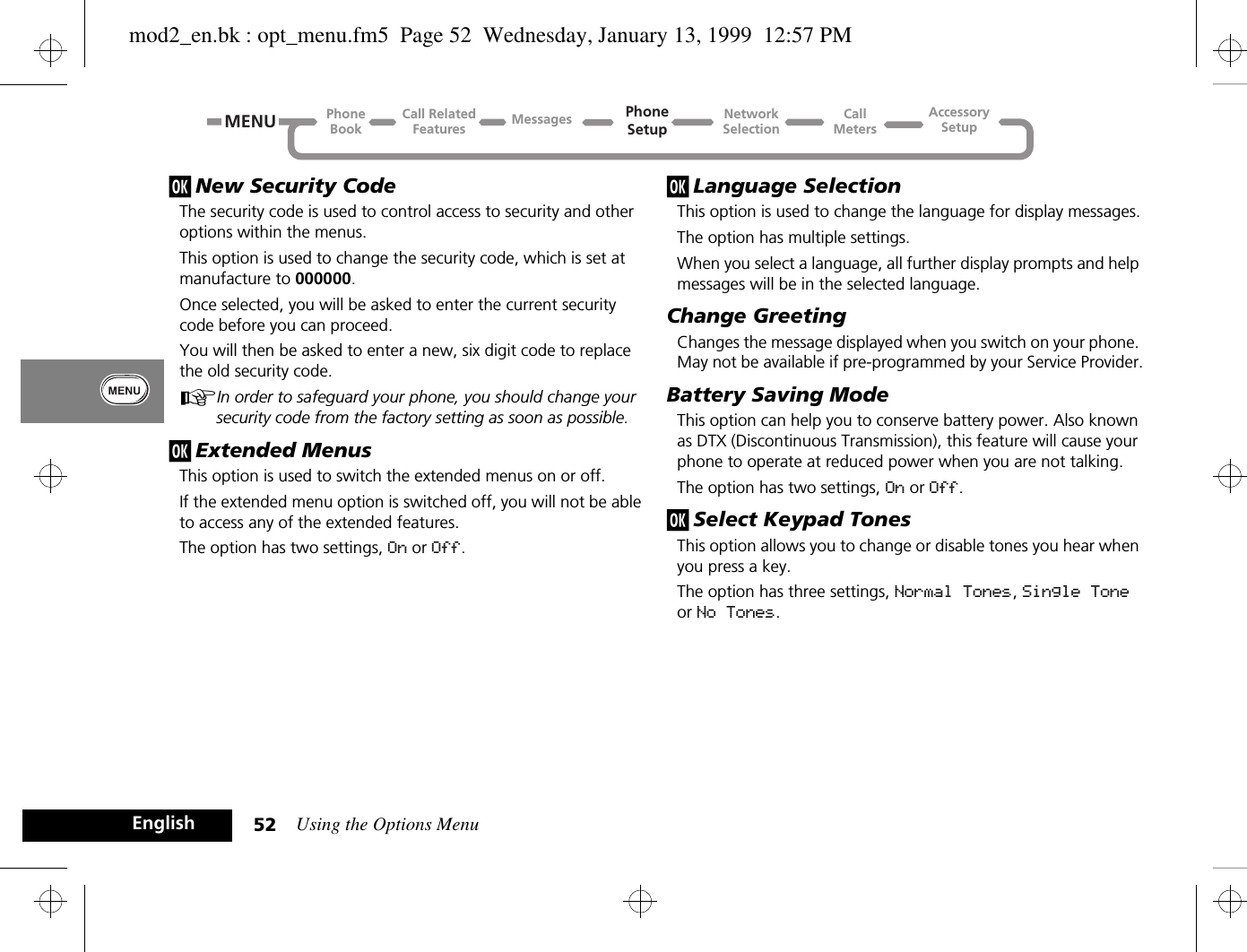 Using the Options Menu52Englishj New Security CodeThe security code is used to control access to security and other options within the menus.This option is used to change the security code, which is set at manufacture to 000000.Once selected, you will be asked to enter the current security code before you can proceed. You will then be asked to enter a new, six digit code to replace the old security code.AIn order to safeguard your phone, you should change your security code from the factory setting as soon as possible.j Extended MenusThis option is used to switch the extended menus on or off.If the extended menu option is switched off, you will not be able to access any of the extended features.The option has two settings, On or Off.j Language SelectionThis option is used to change the language for display messages.The option has multiple settings.When you select a language, all further display prompts and help messages will be in the selected language.Change GreetingChanges the message displayed when you switch on your phone. May not be available if pre-programmed by your Service Provider.Battery Saving ModeThis option can help you to conserve battery power. Also known as DTX (Discontinuous Transmission), this feature will cause your phone to operate at reduced power when you are not talking.The option has two settings, On or Off.j Select Keypad TonesThis option allows you to change or disable tones you hear when you press a key.The option has three settings, Normal Tones, Single Tone or No Tones.Call RelatedFeaturesPhoneBookPhoneSetupAccessorySetupCallMetersNetworkSelectionMessagesMENUmod2_en.bk : opt_menu.fm5  Page 52  Wednesday, January 13, 1999  12:57 PM