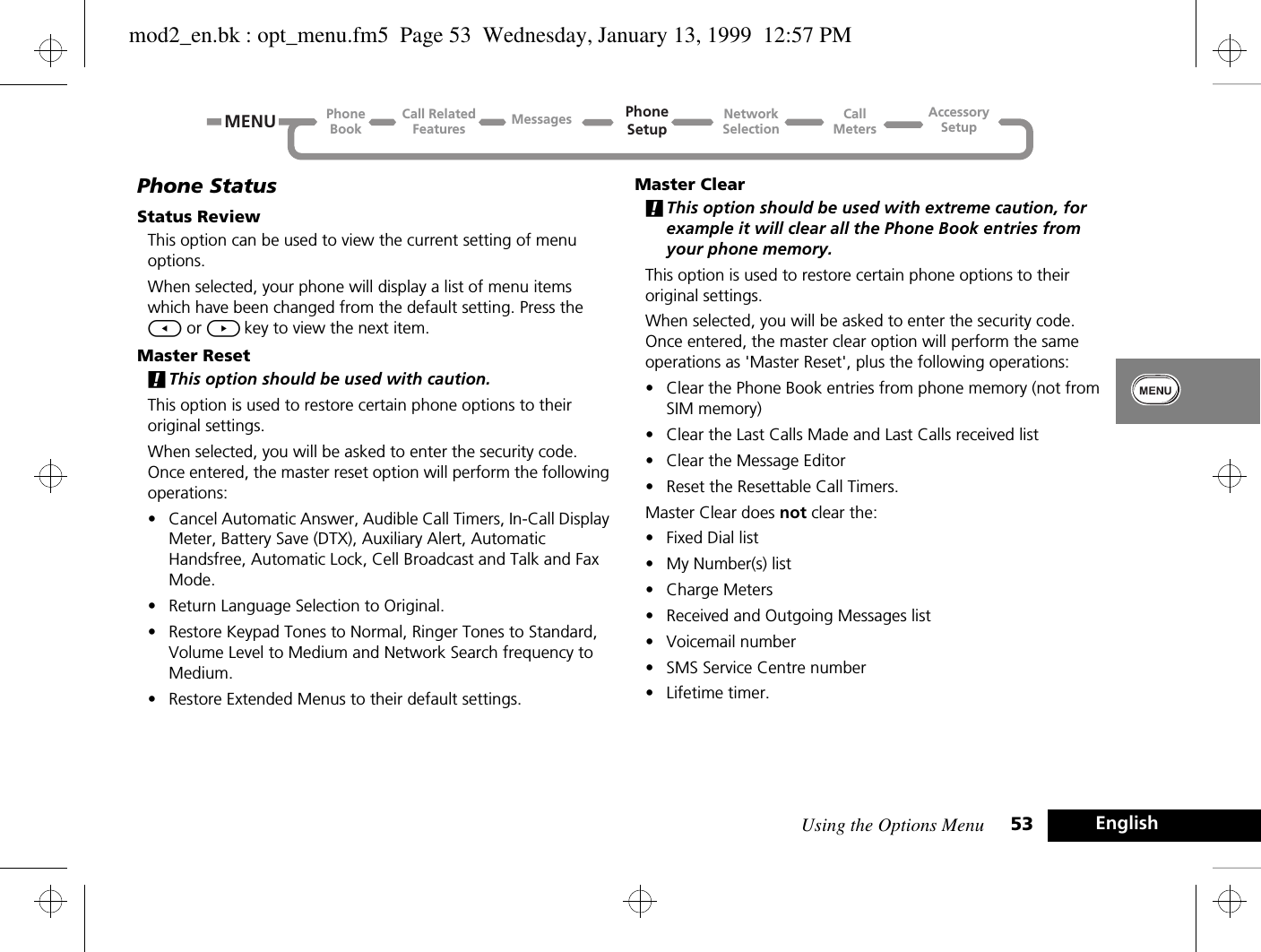 Using the Options Menu 53 EnglishPhone StatusStatus ReviewThis option can be used to view the current setting of menu options.When selected, your phone will display a list of menu items which have been changed from the default setting. Press the [ or ] key to view the next item.Master Reset!This option should be used with caution.This option is used to restore certain phone options to their original settings.When selected, you will be asked to enter the security code. Once entered, the master reset option will perform the following operations:•Cancel Automatic Answer, Audible Call Timers, In-Call Display Meter, Battery Save (DTX), Auxiliary Alert, Automatic Handsfree, Automatic Lock, Cell Broadcast and Talk and Fax Mode.•Return Language Selection to Original.•Restore Keypad Tones to Normal, Ringer Tones to Standard, Volume Level to Medium and Network Search frequency to Medium.•Restore Extended Menus to their default settings.Master Clear!This option should be used with extreme caution, for example it will clear all the Phone Book entries from your phone memory.This option is used to restore certain phone options to their original settings.When selected, you will be asked to enter the security code. Once entered, the master clear option will perform the same operations as &apos;Master Reset&apos;, plus the following operations:•Clear the Phone Book entries from phone memory (not from SIM memory)•Clear the Last Calls Made and Last Calls received list•Clear the Message Editor•Reset the Resettable Call Timers.Master Clear does not clear the:•Fixed Dial list•My Number(s) list•Charge Meters•Received and Outgoing Messages list•Voicemail number•SMS Service Centre number•Lifetime timer.Call RelatedFeaturesPhoneBookPhoneSetupAccessorySetupCallMetersNetworkSelectionMessagesMENUmod2_en.bk : opt_menu.fm5  Page 53  Wednesday, January 13, 1999  12:57 PM