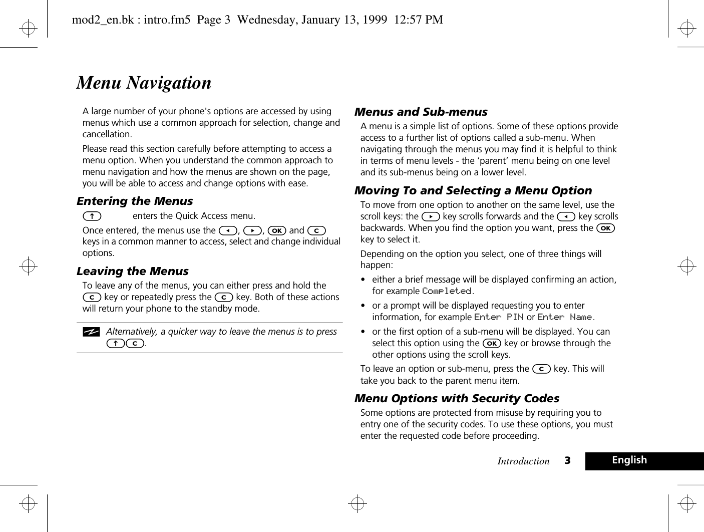 Introduction 3EnglishMenu NavigationA large number of your phone&apos;s options are accessed by using menus which use a common approach for selection, change and cancellation.Please read this section carefully before attempting to access a menu option. When you understand the common approach to menu navigation and how the menus are shown on the page, you will be able to access and change options with ease.Entering the MenusEenters the Quick Access menu.Once entered, the menus use the [, ], O and C keys in a common manner to access, select and change individual options.Leaving the MenusTo leave any of the menus, you can either press and hold the C key or repeatedly press the C key. Both of these actions will return your phone to the standby mode.iAlternatively, a quicker way to leave the menus is to press EC.Menus and Sub-menusA menu is a simple list of options. Some of these options provide access to a further list of options called a sub-menu. When navigating through the menus you may find it is helpful to think in terms of menu levels - the ‘parent’ menu being on one level and its sub-menus being on a lower level.Moving To and Selecting a Menu OptionTo move from one option to another on the same level, use the scroll keys: the ] key scrolls forwards and the [ key scrolls backwards. When you find the option you want, press the O key to select it.Depending on the option you select, one of three things will happen:•either a brief message will be displayed confirming an action, for example Completed.•or a prompt will be displayed requesting you to enter information, for example Enter PIN or Enter Name.•or the first option of a sub-menu will be displayed. You can select this option using the O key or browse through the other options using the scroll keys.To leave an option or sub-menu, press the C key. This will take you back to the parent menu item.Menu Options with Security CodesSome options are protected from misuse by requiring you to entry one of the security codes. To use these options, you must enter the requested code before proceeding.mod2_en.bk : intro.fm5  Page 3  Wednesday, January 13, 1999  12:57 PM