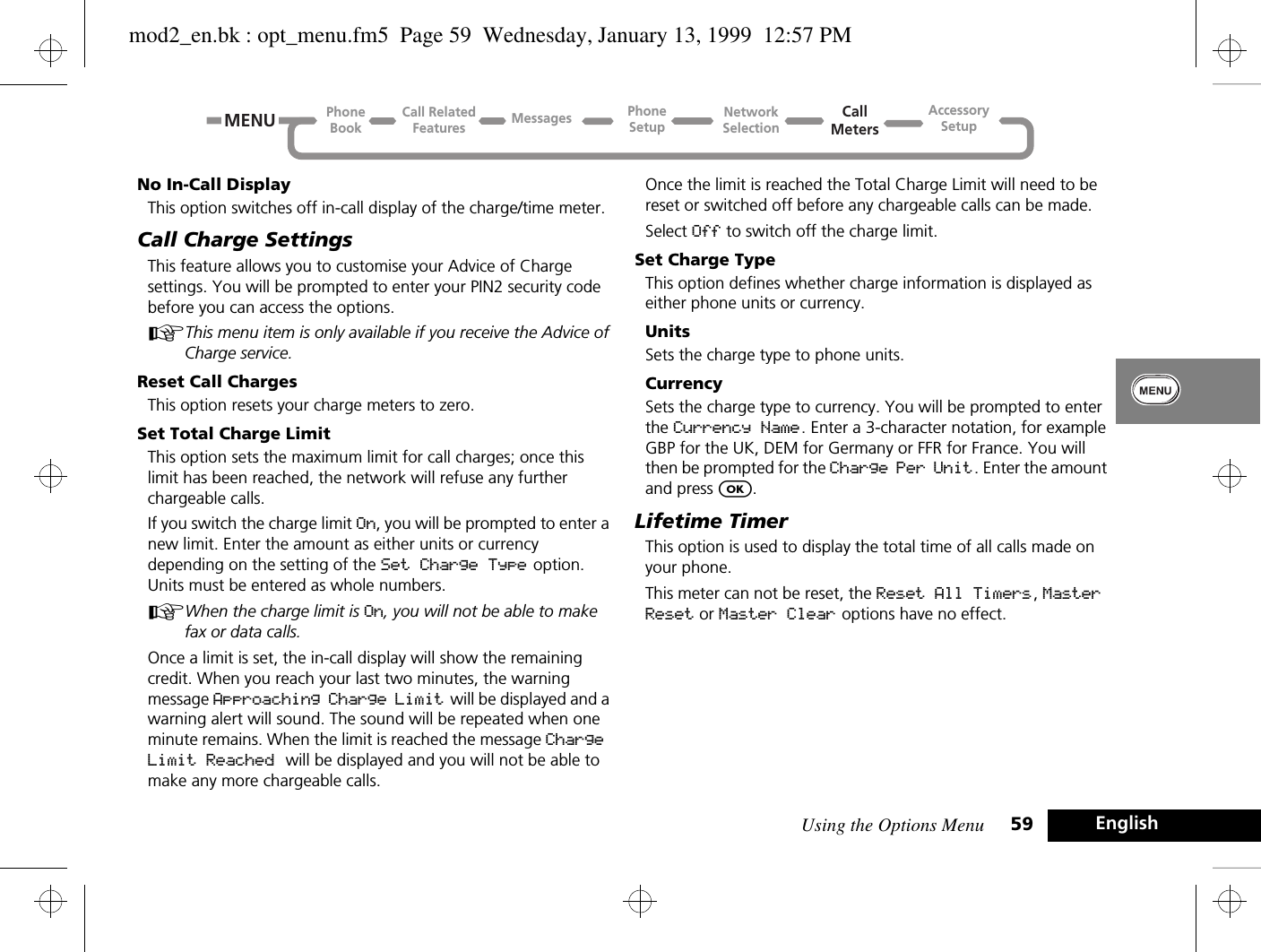 Using the Options Menu 59 EnglishNo In-Call DisplayThis option switches off in-call display of the charge/time meter.Call Charge SettingsThis feature allows you to customise your Advice of Charge settings. You will be prompted to enter your PIN2 security code before you can access the options.AThis menu item is only available if you receive the Advice of Charge service.Reset Call ChargesThis option resets your charge meters to zero.Set Total Charge LimitThis option sets the maximum limit for call charges; once this limit has been reached, the network will refuse any further chargeable calls.If you switch the charge limit On, you will be prompted to enter a new limit. Enter the amount as either units or currency depending on the setting of the Set Charge Type option. Units must be entered as whole numbers.AWhen the charge limit is On, you will not be able to make fax or data calls.Once a limit is set, the in-call display will show the remaining credit. When you reach your last two minutes, the warning message Approaching Charge Limit  will be displayed and a warning alert will sound. The sound will be repeated when one minute remains. When the limit is reached the message Charge Limit Reached will be displayed and you will not be able to make any more chargeable calls.Once the limit is reached the Total Charge Limit will need to be reset or switched off before any chargeable calls can be made.Select Off to switch off the charge limit.Set Charge TypeThis option defines whether charge information is displayed as either phone units or currency.UnitsSets the charge type to phone units.CurrencySets the charge type to currency. You will be prompted to enter the Currency Name. Enter a 3-character notation, for example GBP for the UK, DEM for Germany or FFR for France. You will then be prompted for the Charge Per Unit. Enter the amount and press O.Lifetime TimerThis option is used to display the total time of all calls made on your phone.This meter can not be reset, the Reset All Timers, Master Reset or Master Clear options have no effect.Call RelatedFeaturesPhoneBookPhoneSetupAccessorySetupCallMetersNetworkSelectionMessagesMENUmod2_en.bk : opt_menu.fm5  Page 59  Wednesday, January 13, 1999  12:57 PM