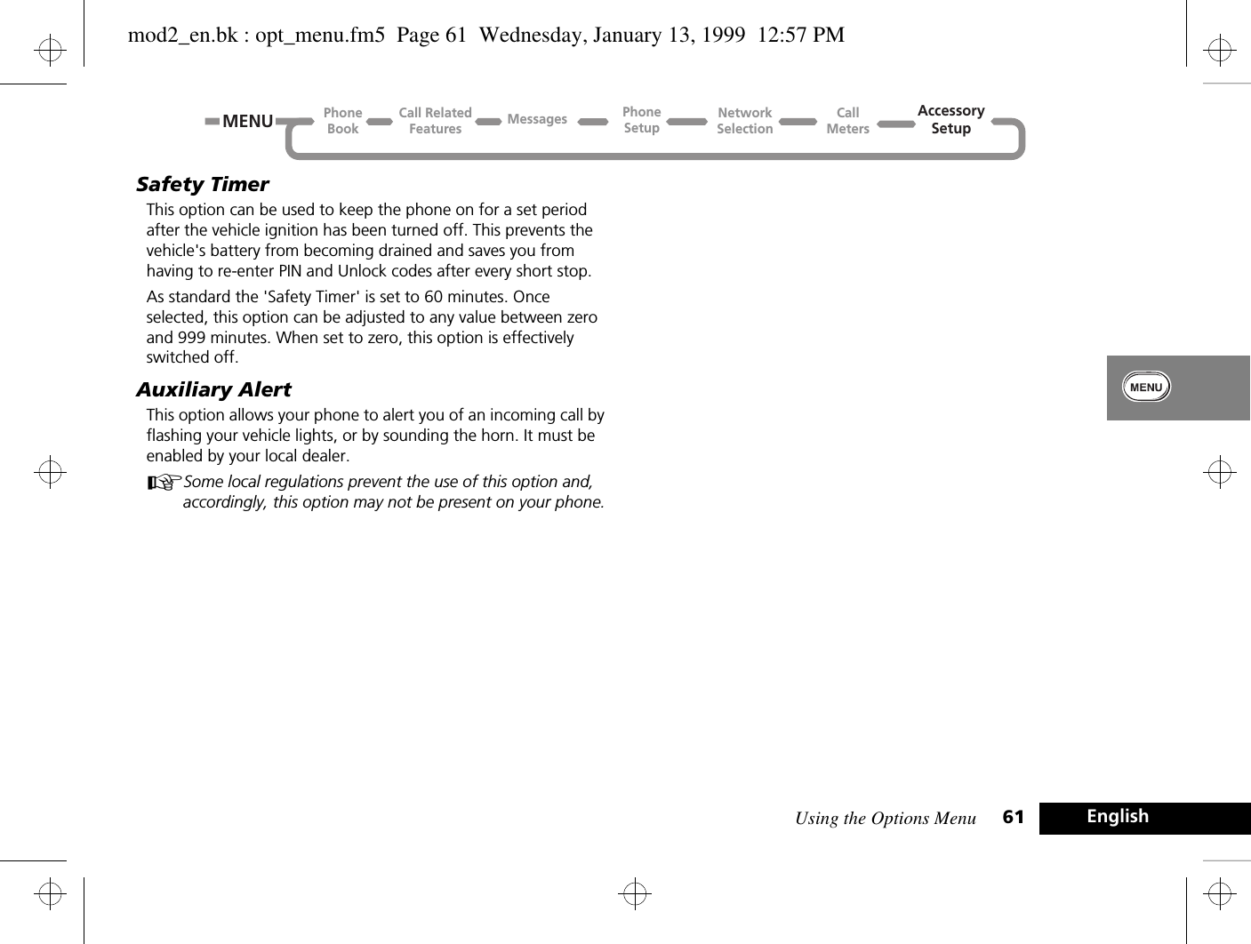 Using the Options Menu 61 EnglishSafety TimerThis option can be used to keep the phone on for a set period after the vehicle ignition has been turned off. This prevents the vehicle&apos;s battery from becoming drained and saves you from having to re-enter PIN and Unlock codes after every short stop.As standard the &apos;Safety Timer&apos; is set to 60 minutes. Once selected, this option can be adjusted to any value between zero and 999 minutes. When set to zero, this option is effectively switched off.Auxiliary AlertThis option allows your phone to alert you of an incoming call by flashing your vehicle lights, or by sounding the horn. It must be enabled by your local dealer.ASome local regulations prevent the use of this option and, accordingly, this option may not be present on your phone.Call RelatedFeaturesPhoneBookPhoneSetupAccessorySetupCallMetersNetworkSelectionMessagesMENUmod2_en.bk : opt_menu.fm5  Page 61  Wednesday, January 13, 1999  12:57 PM
