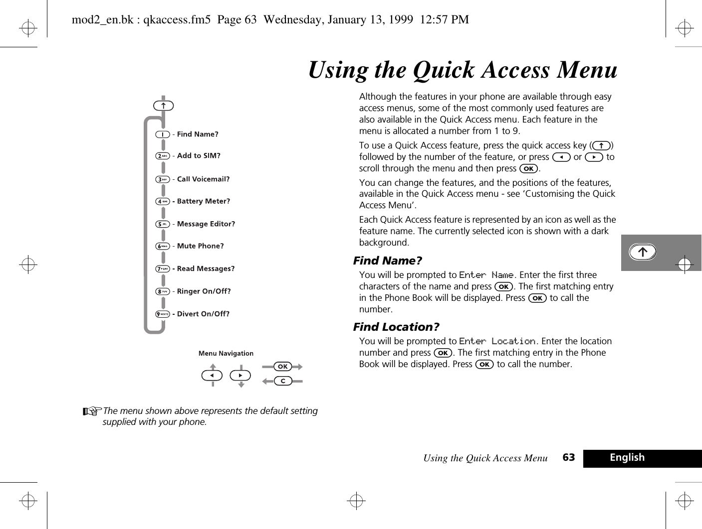 Using the Quick Access Menu 63 EnglishUsing the Quick Access MenuAThe menu shown above represents the default setting supplied with your phone.Although the features in your phone are available through easy access menus, some of the most commonly used features are also available in the Quick Access menu. Each feature in the menu is allocated a number from 1 to 9.To use a Quick Access feature, press the quick access key (E) followed by the number of the feature, or press [ or ] to scroll through the menu and then press O.You can change the features, and the positions of the features, available in the Quick Access menu - see ‘Customising the Quick Access Menu’.Each Quick Access feature is represented by an icon as well as the feature name. The currently selected icon is shown with a dark background.Find Name?You will be prompted to Enter Name. Enter the first three characters of the name and press O. The first matching entry in the Phone Book will be displayed. Press O to call the number.Find Location?You will be prompted to Enter Location. Enter the location number and press O. The first matching entry in the Phone Book will be displayed. Press O to call the number.mod2_en.bk : qkaccess.fm5  Page 63  Wednesday, January 13, 1999  12:57 PM