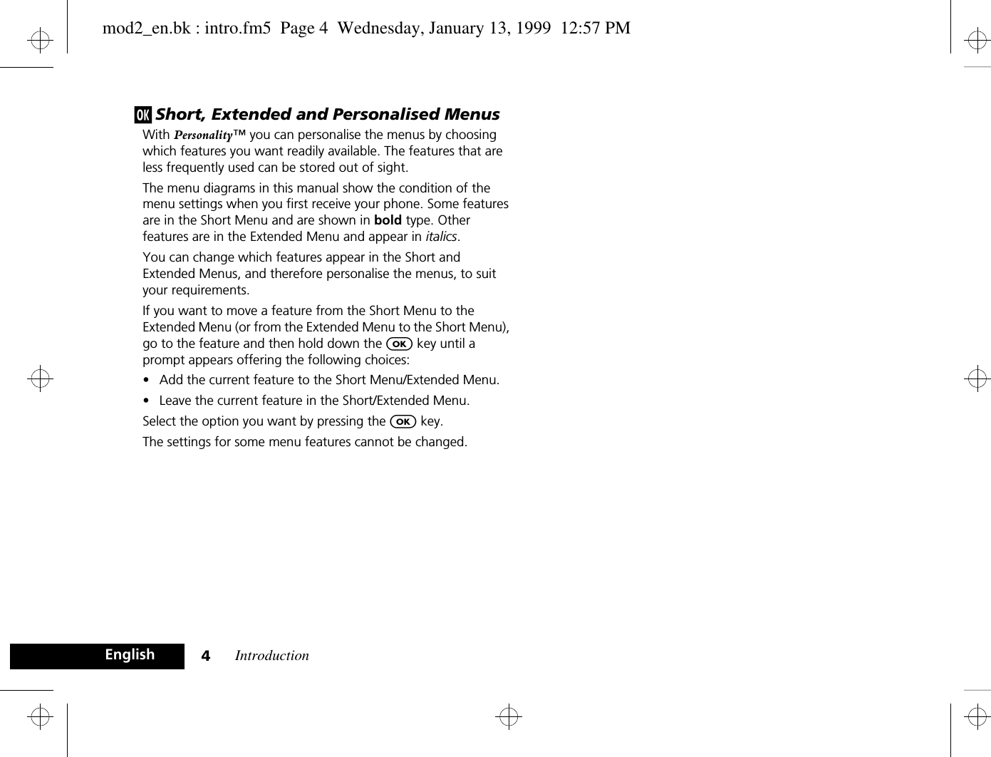 Introduction4Englishj Short, Extended and Personalised MenusWith Personality™ you can personalise the menus by choosing which features you want readily available. The features that are less frequently used can be stored out of sight.The menu diagrams in this manual show the condition of the menu settings when you first receive your phone. Some features are in the Short Menu and are shown in bold type. Other features are in the Extended Menu and appear in italics.You can change which features appear in the Short and Extended Menus, and therefore personalise the menus, to suit your requirements.If you want to move a feature from the Short Menu to the Extended Menu (or from the Extended Menu to the Short Menu), go to the feature and then hold down the O key until a prompt appears offering the following choices:•Add the current feature to the Short Menu/Extended Menu.•Leave the current feature in the Short/Extended Menu.Select the option you want by pressing the O key.The settings for some menu features cannot be changed.mod2_en.bk : intro.fm5  Page 4  Wednesday, January 13, 1999  12:57 PM