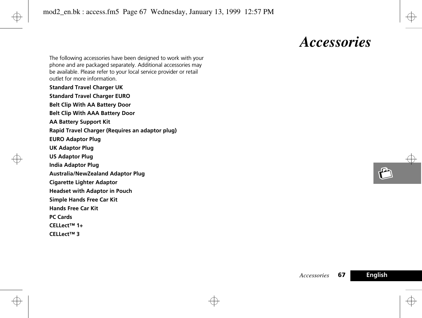 Accessories 67 EnglishAccessoriesThe following accessories have been designed to work with your phone and are packaged separately. Additional accessories may be available. Please refer to your local service provider or retail outlet for more information.Standard Travel Charger UKStandard Travel Charger EUROBelt Clip With AA Battery DoorBelt Clip With AAA Battery DoorAA Battery Support KitRapid Travel Charger (Requires an adaptor plug)EURO Adaptor PlugUK Adaptor PlugUS Adaptor PlugIndia Adaptor PlugAustralia/NewZealand Adaptor PlugCigarette Lighter AdaptorHeadset with Adaptor in PouchSimple Hands Free Car KitHands Free Car KitPC CardsCELLect™ 1+CELLect™ 3mod2_en.bk : access.fm5  Page 67  Wednesday, January 13, 1999  12:57 PM