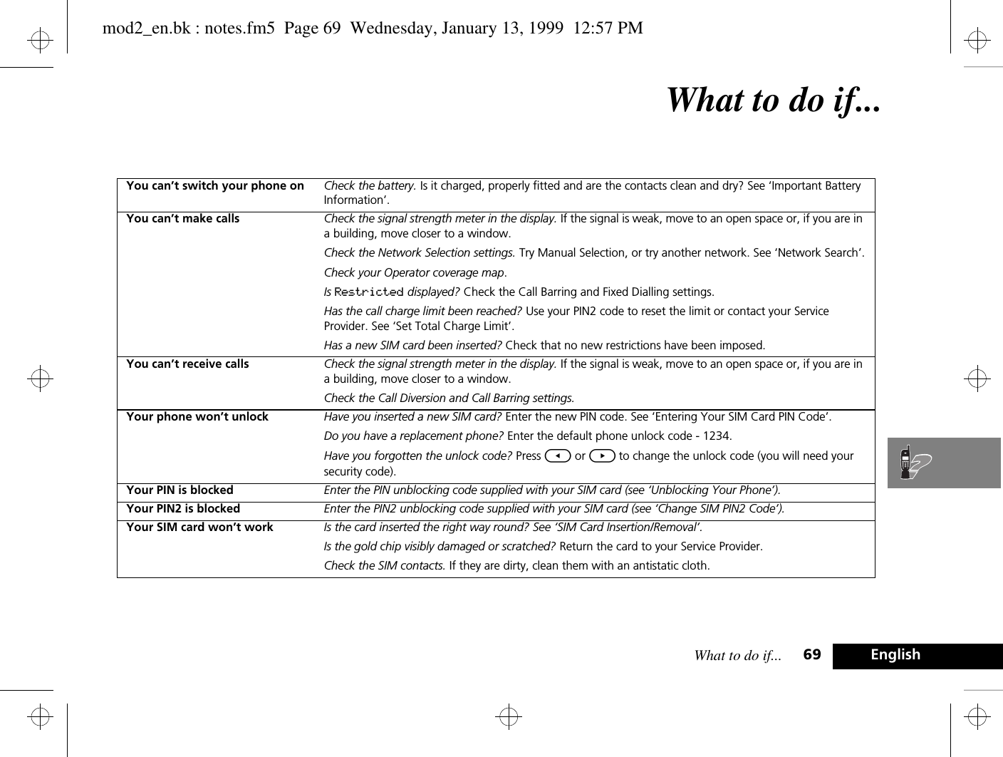 What to do if... 69 EnglishWhat to do if...You can’t switch your phone on Check the battery. Is it charged, properly fitted and are the contacts clean and dry? See ‘Important Battery Information’.You can’t make calls Check the signal strength meter in the display. If the signal is weak, move to an open space or, if you are in a building, move closer to a window.Check the Network Selection settings. Try Manual Selection, or try another network. See ‘Network Search’.Check your Operator coverage map.Is Restricted displayed? Check the Call Barring and Fixed Dialling settings.Has the call charge limit been reached? Use your PIN2 code to reset the limit or contact your Service Provider. See ‘Set Total Charge Limit’.Has a new SIM card been inserted? Check that no new restrictions have been imposed.You can’t receive calls Check the signal strength meter in the display. If the signal is weak, move to an open space or, if you are in a building, move closer to a window.Check the Call Diversion and Call Barring settings.Your phone won’t unlock Have you inserted a new SIM card? Enter the new PIN code. See ‘Entering Your SIM Card PIN Code’.Do you have a replacement phone? Enter the default phone unlock code - 1234.Have you forgotten the unlock code? Press [ or ] to change the unlock code (you will need your security code).Your PIN is blocked Enter the PIN unblocking code supplied with your SIM card (see ‘Unblocking Your Phone’).Your PIN2 is blocked Enter the PIN2 unblocking code supplied with your SIM card (see ‘Change SIM PIN2 Code’).Your SIM card won’t work Is the card inserted the right way round? See ‘SIM Card Insertion/Removal’.Is the gold chip visibly damaged or scratched? Return the card to your Service Provider.Check the SIM contacts. If they are dirty, clean them with an antistatic cloth.mod2_en.bk : notes.fm5  Page 69  Wednesday, January 13, 1999  12:57 PM