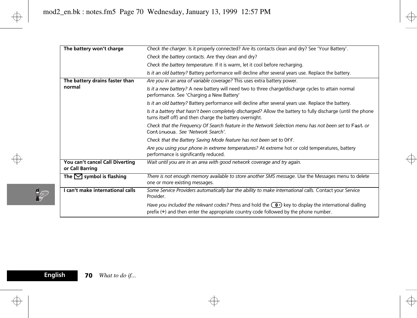What to do if...70EnglishThe battery won’t charge Check the charger. Is it properly connected? Are its contacts clean and dry? See ‘Your Battery’.Check the battery contacts. Are they clean and dry?Check the battery temperature. If it is warm, let it cool before recharging.Is it an old battery? Battery performance will decline after several years use. Replace the battery.The battery drains faster than normalAre you in an area of variable coverage? This uses extra battery power.Is it a new battery? A new battery will need two to three charge/discharge cycles to attain normal performance. See ‘Charging a New Battery’Is it an old battery? Battery performance will decline after several years use. Replace the battery.Is it a battery that hasn’t been completely discharged? Allow the battery to fully discharge (until the phone turns itself off) and then charge the battery overnight.Check that the Frequency Of Search feature in the Network Selection menu has not been set to Fast or Continuous. See ‘Network Search’.Check that the Battery Saving Mode feature has not been set to Off.Are you using your phone in extreme temperatures? At extreme hot or cold temperatures, battery performance is significantly reduced.You can’t cancel Call Diverting or Call BarringWait until you are in an area with good network coverage and try again.The o symbol is flashing There is not enough memory available to store another SMS message. Use the Messages menu to delete one or more existing messages.I can’t make international calls Some Service Providers automatically bar the ability to make international calls. Contact your Service Provider.Have you included the relevant codes? Press and hold the 0 key to display the international dialling prefix (+) and then enter the appropriate country code followed by the phone number.mod2_en.bk : notes.fm5  Page 70  Wednesday, January 13, 1999  12:57 PM