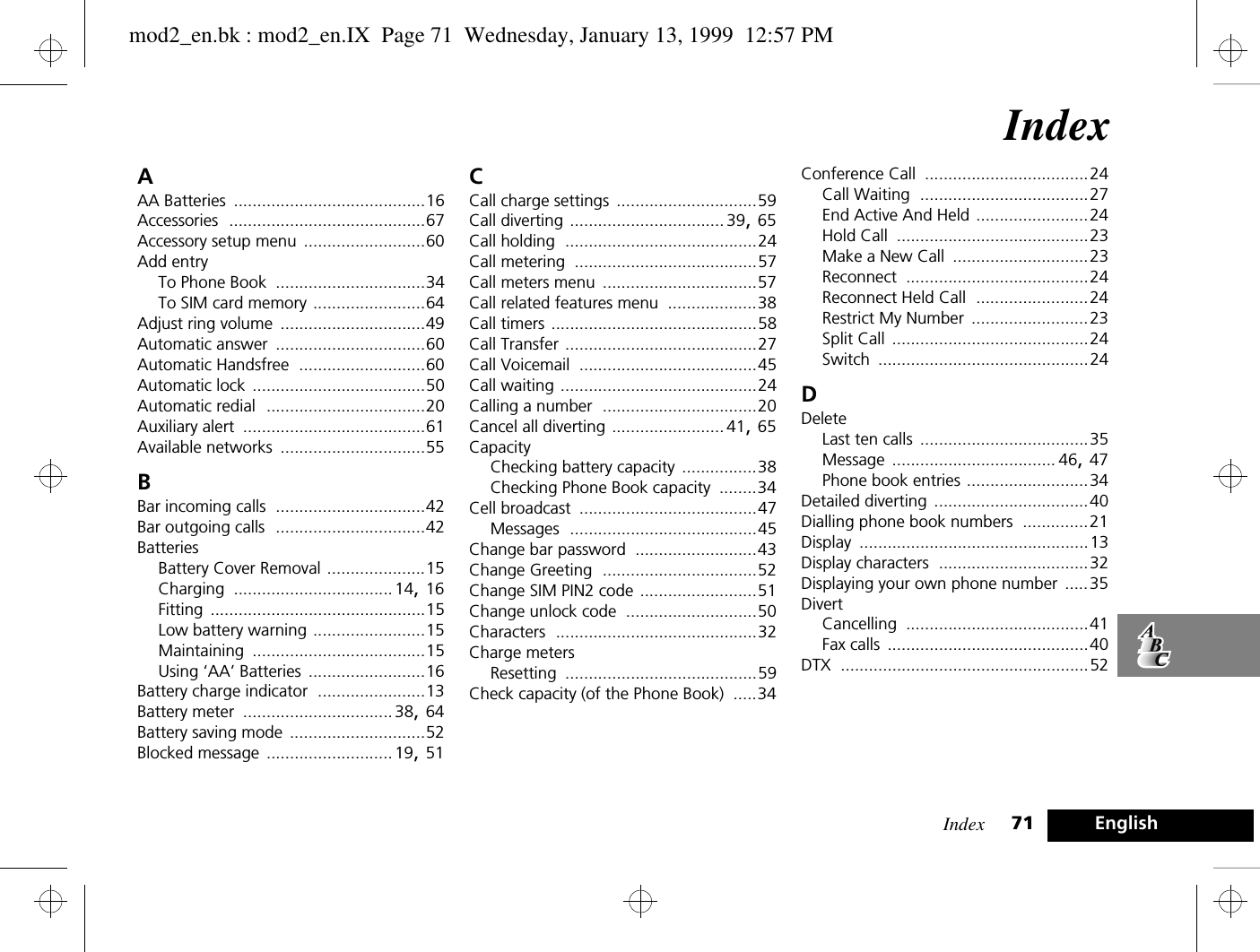 Index 71 EnglishIndexAAA Batteries .........................................16Accessories ..........................................67Accessory setup menu ..........................60Add entryTo Phone Book ................................34To SIM card memory ........................64Adjust ring volume ...............................49Automatic answer ................................60Automatic Handsfree ...........................60Automatic lock .....................................50Automatic redial ..................................20Auxiliary alert .......................................61Available networks ...............................55BBar incoming calls ................................42Bar outgoing calls ................................42BatteriesBattery Cover Removal .....................15Charging ..................................14, 16Fitting ..............................................15Low battery warning ........................15Maintaining .....................................15Using ‘AA’ Batteries .........................16Battery charge indicator .......................13Battery meter ................................38, 64Battery saving mode .............................52Blocked message ........................... 19, 51CCall charge settings ..............................59Call diverting ................................. 39, 65Call holding .........................................24Call metering .......................................57Call meters menu .................................57Call related features menu ...................38Call timers ............................................58Call Transfer .........................................27Call Voicemail ......................................45Call waiting ..........................................24Calling a number .................................20Cancel all diverting ........................ 41, 65CapacityChecking battery capacity ................38Checking Phone Book capacity ........34Cell broadcast ......................................47Messages ........................................45Change bar password ..........................43Change Greeting .................................52Change SIM PIN2 code .........................51Change unlock code ............................50Characters ...........................................32Charge metersResetting .........................................59Check capacity (of the Phone Book) .....34Conference Call ...................................24Call Waiting ....................................27End Active And Held ........................24Hold Call .........................................23Make a New Call .............................23Reconnect .......................................24Reconnect Held Call ........................24Restrict My Number .........................23Split Call ..........................................24Switch .............................................24DDeleteLast ten calls ....................................35Message ................................... 46, 47Phone book entries ..........................34Detailed diverting .................................40Dialling phone book numbers ..............21Display .................................................13Display characters ................................32Displaying your own phone number .....35DivertCancelling .......................................41Fax calls ...........................................40DTX .....................................................52mod2_en.bk : mod2_en.IX  Page 71  Wednesday, January 13, 1999  12:57 PM