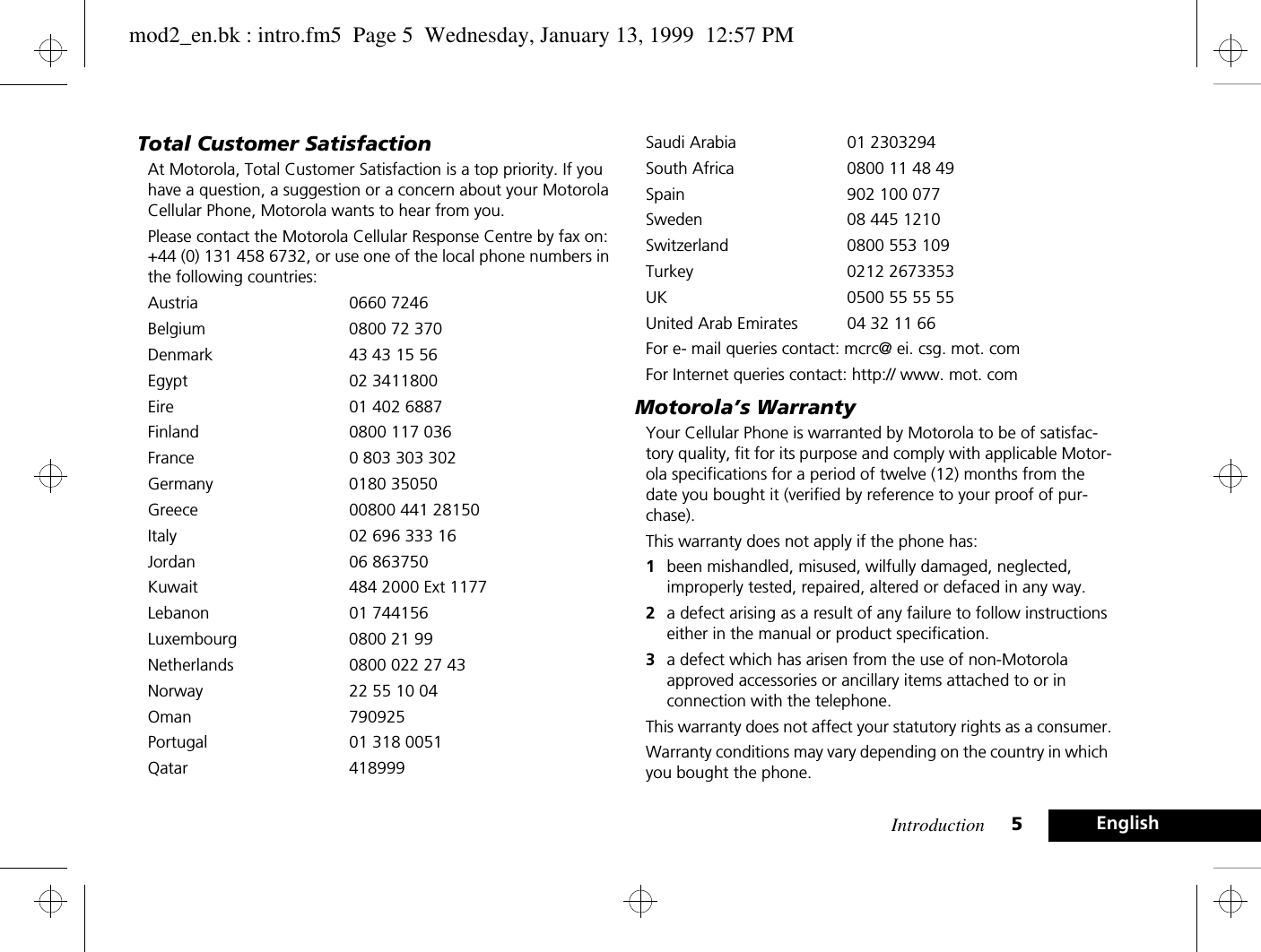 Introduction 5EnglishTotal Customer SatisfactionAt Motorola, Total Customer Satisfaction is a top priority. If you have a question, a suggestion or a concern about your Motorola Cellular Phone, Motorola wants to hear from you.Please contact the Motorola Cellular Response Centre by fax on: +44 (0) 131 458 6732, or use one of the local phone numbers in the following countries:Austria 0660 7246Belgium  0800 72 370Denmark  43 43 15 56Egypt 02 3411800Eire  01 402 6887Finland  0800 117 036France  0 803 303 302Germany 0180 35050Greece  00800 441 28150Italy  02 696 333 16Jordan 06 863750Kuwait  484 2000 Ext 1177Lebanon 01 744156Luxembourg  0800 21 99Netherlands  0800 022 27 43Norway  22 55 10 04Oman 790925Portugal  01 318 0051Qatar 418999Saudi Arabia  01 2303294South Africa  0800 11 48 49Spain 902 100 077Sweden  08 445 1210Switzerland  0800 553 109Turkey 0212 2673353UK  0500 55 55 55United Arab Emirates  04 32 11 66For e- mail queries contact: mcrc@ ei. csg. mot. comFor Internet queries contact: http:// www. mot. comMotorola’s WarrantyYour Cellular Phone is warranted by Motorola to be of satisfac-tory quality, fit for its purpose and comply with applicable Motor-ola specifications for a period of twelve (12) months from the date you bought it (verified by reference to your proof of pur-chase).This warranty does not apply if the phone has:1been mishandled, misused, wilfully damaged, neglected, improperly tested, repaired, altered or defaced in any way.2a defect arising as a result of any failure to follow instructions either in the manual or product specification.3a defect which has arisen from the use of non-Motorola approved accessories or ancillary items attached to or in connection with the telephone.This warranty does not affect your statutory rights as a consumer.Warranty conditions may vary depending on the country in which you bought the phone.mod2_en.bk : intro.fm5  Page 5  Wednesday, January 13, 1999  12:57 PM