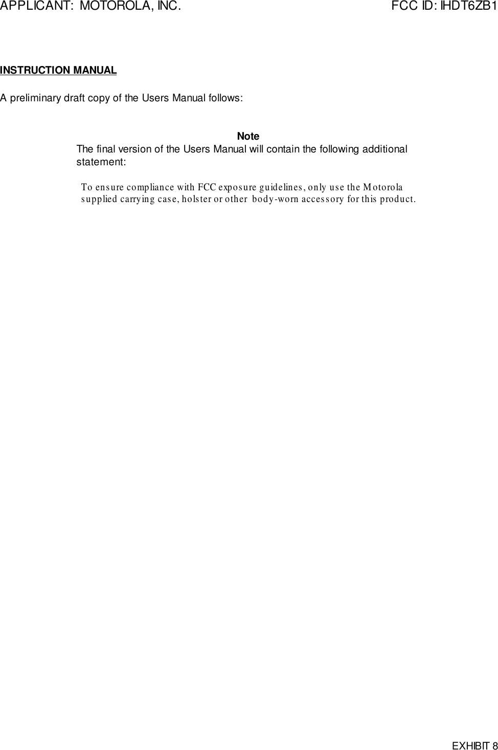 APPLICANT:  MOTOROLA, INC. FCC ID: IHDT6ZB1EXHIBIT 8INSTRUCTION MANUALA preliminary draft copy of the Users Manual follows:NoteThe final version of the Users Manual will contain the following additionalstatement:To ensure compliance with FCC exposure guidelines, only use the Motorolasupplied carrying case, holster or other  body-worn accessory for this product.