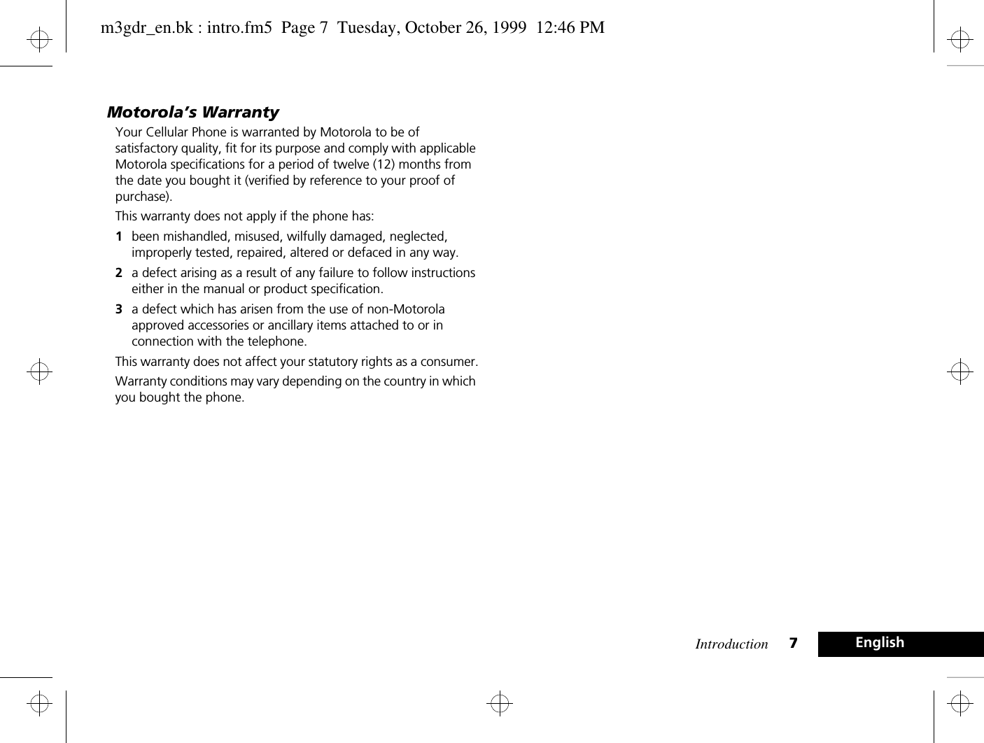 Introduction 7EnglishMotorola’s WarrantyYour Cellular Phone is warranted by Motorola to be of satisfactory quality, fit for its purpose and comply with applicable Motorola specifications for a period of twelve (12) months from the date you bought it (verified by reference to your proof of purchase).This warranty does not apply if the phone has:1been mishandled, misused, wilfully damaged, neglected, improperly tested, repaired, altered or defaced in any way.2a defect arising as a result of any failure to follow instructions either in the manual or product specification.3a defect which has arisen from the use of non-Motorola approved accessories or ancillary items attached to or in connection with the telephone.This warranty does not affect your statutory rights as a consumer.Warranty conditions may vary depending on the country in which you bought the phone.m3gdr_en.bk : intro.fm5  Page 7  Tuesday, October 26, 1999  12:46 PM