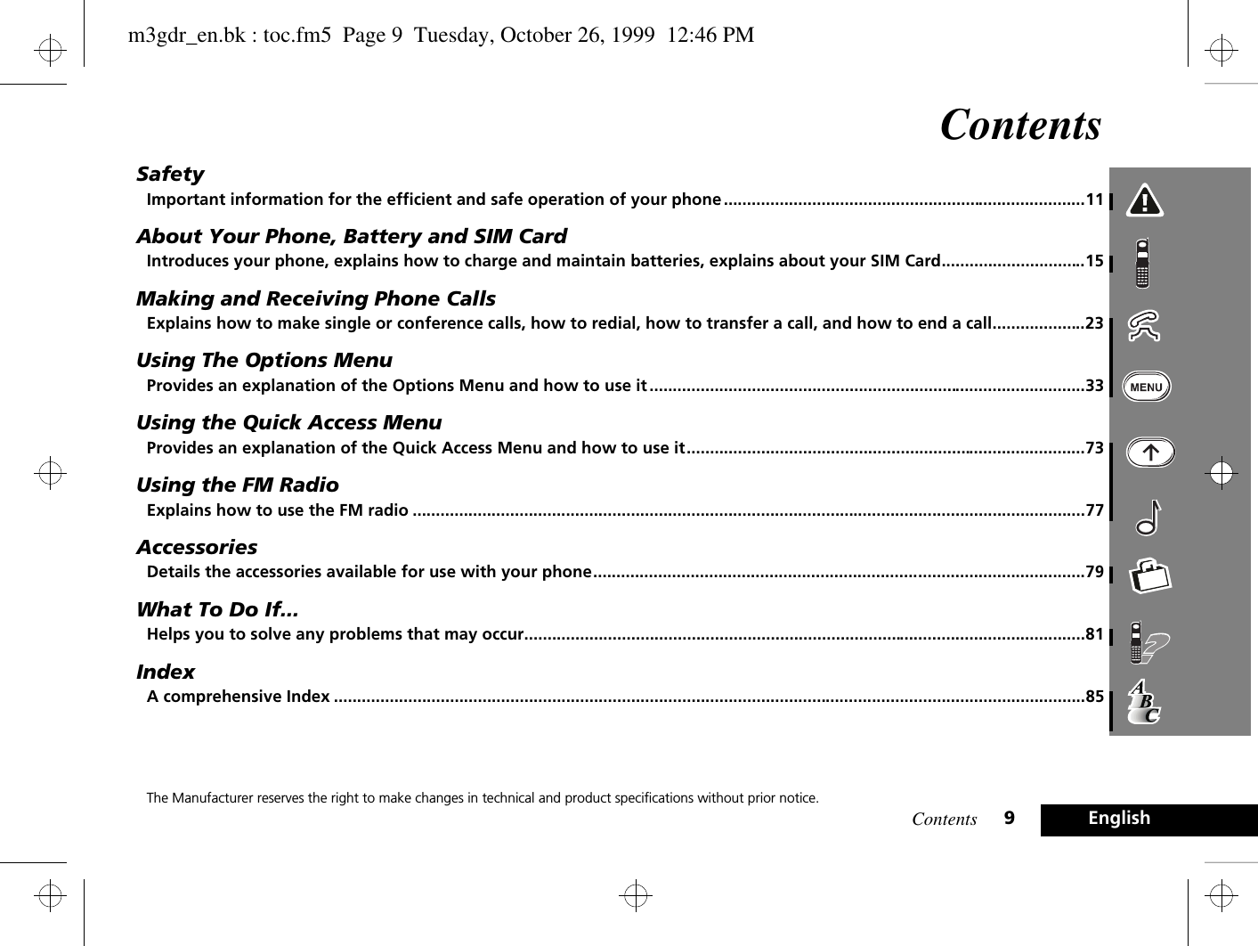 Contents 9EnglishContentsSafetyImportant information for the efficient and safe operation of your phone ..............................................................................11About Your Phone, Battery and SIM CardIntroduces your phone, explains how to charge and maintain batteries, explains about your SIM Card...............................15Making and Receiving Phone CallsExplains how to make single or conference calls, how to redial, how to transfer a call, and how to end a call....................23Using The Options MenuProvides an explanation of the Options Menu and how to use it ..............................................................................................33Using the Quick Access MenuProvides an explanation of the Quick Access Menu and how to use it......................................................................................73Using the FM RadioExplains how to use the FM radio .................................................................................................................................................77AccessoriesDetails the accessories available for use with your phone..........................................................................................................79What To Do If...Helps you to solve any problems that may occur.........................................................................................................................81IndexA comprehensive Index ..................................................................................................................................................................85The Manufacturer reserves the right to make changes in technical and product specifications without prior notice.m3gdr_en.bk : toc.fm5  Page 9  Tuesday, October 26, 1999  12:46 PM