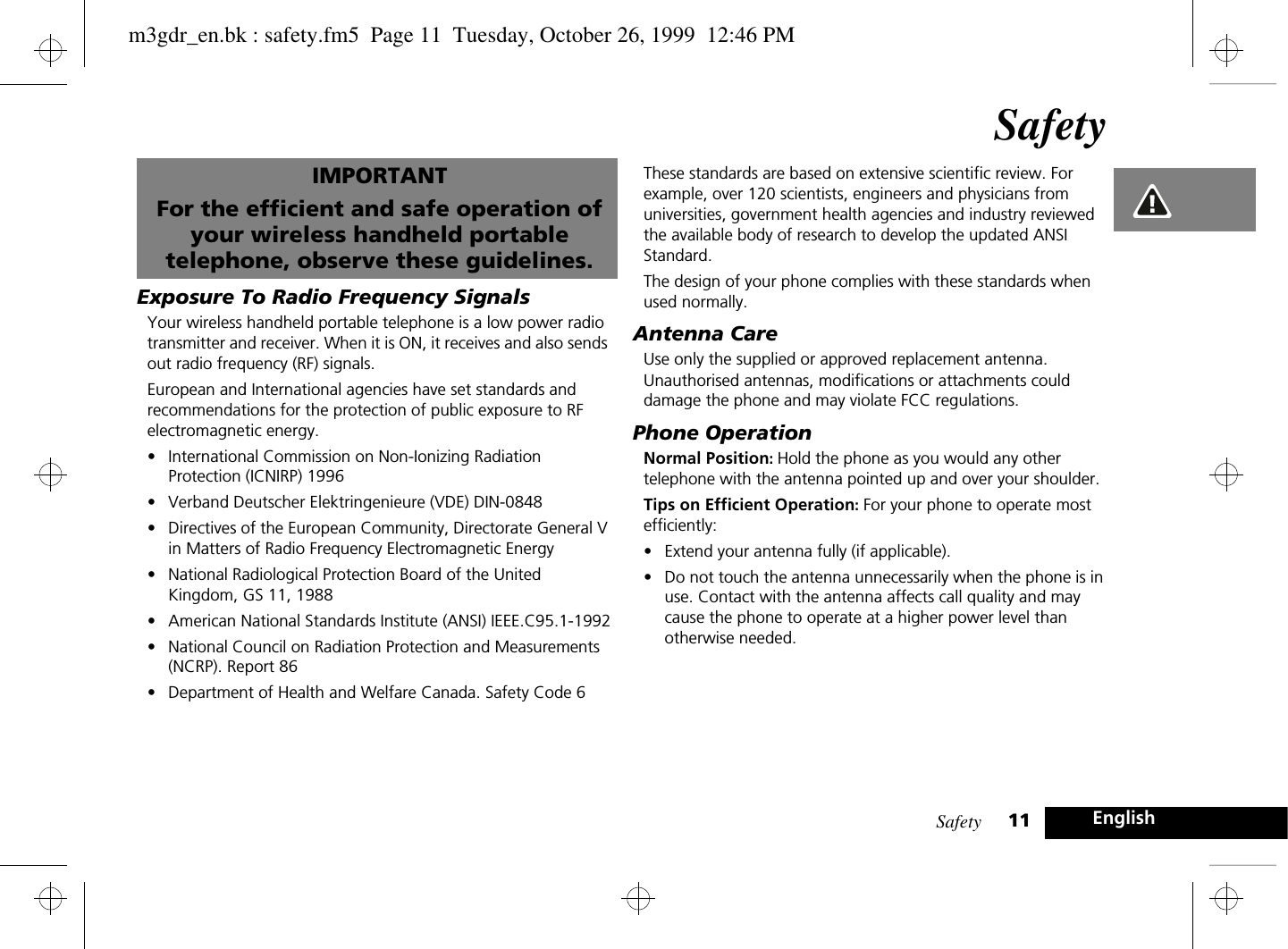 Safety 11EnglishSafetyIMPORTANTFor the efficient and safe operation of your wireless handheld portable telephone, observe these guidelines.Exposure To Radio Frequency SignalsYour wireless handheld portable telephone is a low power radio transmitter and receiver. When it is ON, it receives and also sends out radio frequency (RF) signals.European and International agencies have set standards and recommendations for the protection of public exposure to RF electromagnetic energy.•International Commission on Non-Ionizing Radiation Protection (ICNIRP) 1996•Verband Deutscher Elektringenieure (VDE) DIN-0848•Directives of the European Community, Directorate General V in Matters of Radio Frequency Electromagnetic Energy•National Radiological Protection Board of the United Kingdom, GS 11, 1988•American National Standards Institute (ANSI) IEEE.C95.1-1992•National Council on Radiation Protection and Measurements (NCRP). Report 86•Department of Health and Welfare Canada. Safety Code 6These standards are based on extensive scientific review. For example, over 120 scientists, engineers and physicians from universities, government health agencies and industry reviewed the available body of research to develop the updated ANSI Standard.The design of your phone complies with these standards when used normally.Antenna CareUse only the supplied or approved replacement antenna. Unauthorised antennas, modifications or attachments could damage the phone and may violate FCC regulations.Phone OperationNormal Position: Hold the phone as you would any other telephone with the antenna pointed up and over your shoulder.Tips on Efficient Operation: For your phone to operate most efficiently:•Extend your antenna fully (if applicable).•Do not touch the antenna unnecessarily when the phone is in use. Contact with the antenna affects call quality and may cause the phone to operate at a higher power level than otherwise needed.m3gdr_en.bk : safety.fm5  Page 11  Tuesday, October 26, 1999  12:46 PM