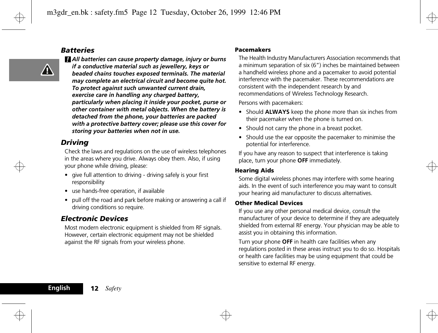 Safety12EnglishBatteries!All batteries can cause property damage, injury or burns if a conductive material such as jewellery, keys or beaded chains touches exposed terminals. The material may complete an electrical circuit and become quite hot. To protect against such unwanted current drain, exercise care in handling any charged battery, particularly when placing it inside your pocket, purse or other container with metal objects. When the battery is detached from the phone, your batteries are packed with a protective battery cover; please use this cover for storing your batteries when not in use.DrivingCheck the laws and regulations on the use of wireless telephones in the areas where you drive. Always obey them. Also, if using your phone while driving, please:•give full attention to driving - driving safely is your first responsibility•use hands-free operation, if available•pull off the road and park before making or answering a call if driving conditions so require.Electronic DevicesMost modern electronic equipment is shielded from RF signals. However, certain electronic equipment may not be shielded against the RF signals from your wireless phone.PacemakersThe Health Industry Manufacturers Association recommends that a minimum separation of six (6”) inches be maintained between a handheld wireless phone and a pacemaker to avoid potential interference with the pacemaker. These recommendations are consistent with the independent research by and recommendations of Wireless Technology Research.Persons with pacemakers:•Should ALWAYS keep the phone more than six inches from their pacemaker when the phone is turned on.•Should not carry the phone in a breast pocket.•Should use the ear opposite the pacemaker to minimise the potential for interference.If you have any reason to suspect that interference is taking place, turn your phone OFF immediately.Hearing AidsSome digital wireless phones may interfere with some hearing aids. In the event of such interference you may want to consult your hearing aid manufacturer to discuss alternatives.Other Medical DevicesIf you use any other personal medical device, consult the manufacturer of your device to determine if they are adequately shielded from external RF energy. Your physician may be able to assist you in obtaining this information.Turn your phone OFF in health care facilities when any regulations posted in these areas instruct you to do so. Hospitals or health care facilities may be using equipment that could be sensitive to external RF energy.m3gdr_en.bk : safety.fm5  Page 12  Tuesday, October 26, 1999  12:46 PM