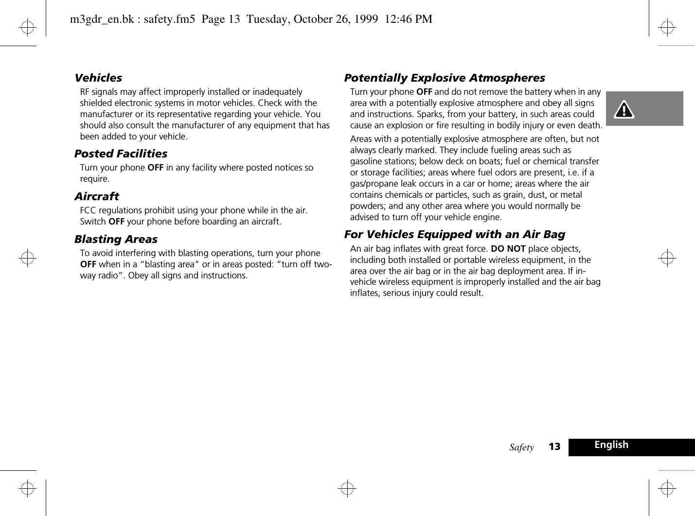 Safety 13 EnglishVehiclesRF signals may affect improperly installed or inadequately shielded electronic systems in motor vehicles. Check with the manufacturer or its representative regarding your vehicle. You should also consult the manufacturer of any equipment that has been added to your vehicle.Posted FacilitiesTurn your phone OFF in any facility where posted notices so require.AircraftFCC regulations prohibit using your phone while in the air. Switch OFF your phone before boarding an aircraft.Blasting AreasTo avoid interfering with blasting operations, turn your phone OFF when in a “blasting area” or in areas posted: “turn off two-way radio”. Obey all signs and instructions.Potentially Explosive AtmospheresTurn your phone OFF and do not remove the battery when in any area with a potentially explosive atmosphere and obey all signs and instructions. Sparks, from your battery, in such areas could cause an explosion or fire resulting in bodily injury or even death.Areas with a potentially explosive atmosphere are often, but not always clearly marked. They include fueling areas such as gasoline stations; below deck on boats; fuel or chemical transfer or storage facilities; areas where fuel odors are present, i.e. if a gas/propane leak occurs in a car or home; areas where the air contains chemicals or particles, such as grain, dust, or metal powders; and any other area where you would normally be advised to turn off your vehicle engine.For Vehicles Equipped with an Air BagAn air bag inflates with great force. DO NOT place objects, including both installed or portable wireless equipment, in the area over the air bag or in the air bag deployment area. If in-vehicle wireless equipment is improperly installed and the air bag inflates, serious injury could result.m3gdr_en.bk : safety.fm5  Page 13  Tuesday, October 26, 1999  12:46 PM