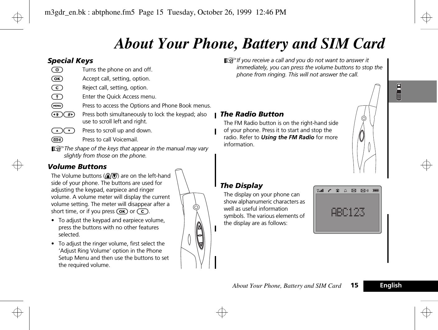 About Your Phone, Battery and SIM Card 15 EnglishAbout Your Phone, Battery and SIM CardSpecial KeysSTurns the phone on and off.OAccept call, setting, option.CReject call, setting, option. EEnter the Quick Access menu.$Press to access the Options and Phone Book menus.&lt;&gt; Press both simultaneously to lock the keypad; also use to scroll left and right.¾¿ Press to scroll up and down.fPress to call Voicemail.AThe shape of the keys that appear in the manual may vary slightly from those on the phone.Volume ButtonsThe Volume buttons (+-) are on the left-hand side of your phone. The buttons are used for adjusting the keypad, earpiece and ringer volume. A volume meter will display the current volume setting. The meter will disappear after a short time, or if you press O or C. •To adjust the keypad and earpiece volume, press the buttons with no other features selected.•To adjust the ringer volume, first select the ‘Adjust Ring Volume’ option in the Phone Setup Menu and then use the buttons to set the required volume.AIf you receive a call and you do not want to answer it immediately, you can press the volume buttons to stop the phone from ringing. This will not answer the call.The Radio ButtonThe FM Radio button is on the right-hand side of your phone. Press it to start and stop the radio. Refer to Using the FM Radio for more information.The DisplayThe display on your phone can show alphanumeric characters as well as useful information symbols. The various elements of the display are as follows:m3gdr_en.bk : abtphone.fm5  Page 15  Tuesday, October 26, 1999  12:46 PM