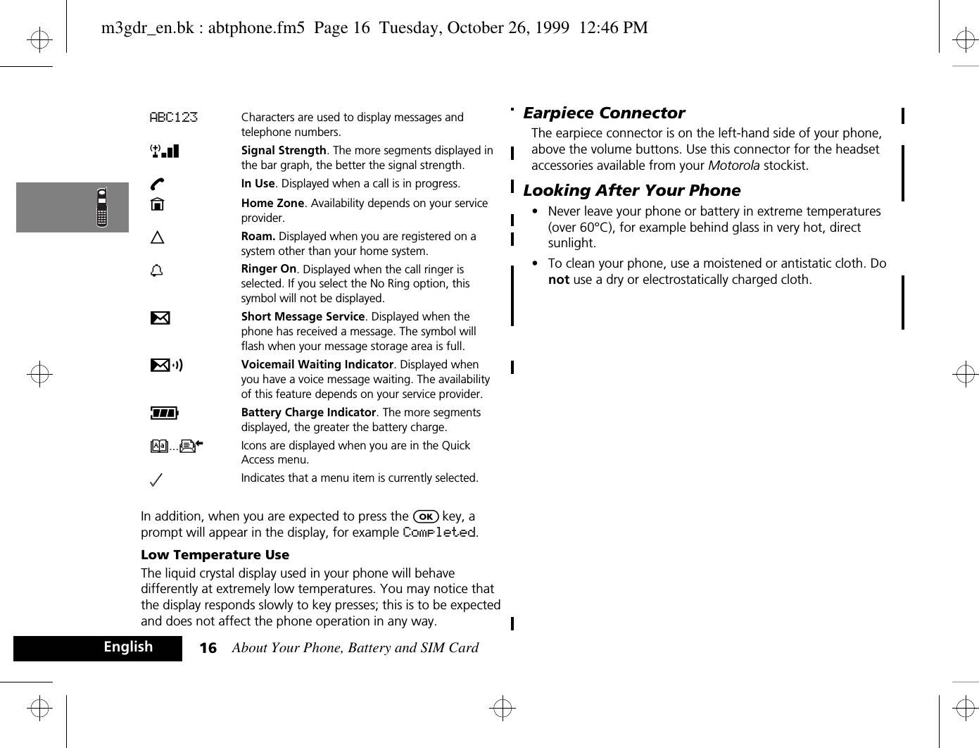 About Your Phone, Battery and SIM Card16EnglishIn addition, when you are expected to press the O key, a prompt will appear in the display, for example Completed.Low Temperature UseThe liquid crystal display used in your phone will behave differently at extremely low temperatures. You may notice that the display responds slowly to key presses; this is to be expected and does not affect the phone operation in any way.Earpiece ConnectorThe earpiece connector is on the left-hand side of your phone, above the volume buttons. Use this connector for the headset accessories available from your Motorola stockist.Looking After Your Phone•Never leave your phone or battery in extreme temperatures (over 60°C), for example behind glass in very hot, direct sunlight.•To clean your phone, use a moistened or antistatic cloth. Do not use a dry or electrostatically charged cloth.ABC123 Characters are used to display messages and telephone numbers.rx Signal Strength. The more segments displayed in the bar graph, the better the signal strength.kIn Use. Displayed when a call is in progress.nHome Zone. Availability depends on your service provider.lRoam. Displayed when you are registered on a system other than your home system.h Ringer On. Displayed when the call ringer is selected. If you select the No Ring option, this symbol will not be displayed.oShort Message Service. Displayed when the phone has received a message. The symbol will flash when your message storage area is full.pVoicemail Waiting Indicator. Displayed when you have a voice message waiting. The availability of this feature depends on your service provider.qBattery Charge Indicator. The more segments displayed, the greater the battery charge.B...K Icons are displayed when you are in the Quick Access menu.z Indicates that a menu item is currently selected.m3gdr_en.bk : abtphone.fm5  Page 16  Tuesday, October 26, 1999  12:46 PM