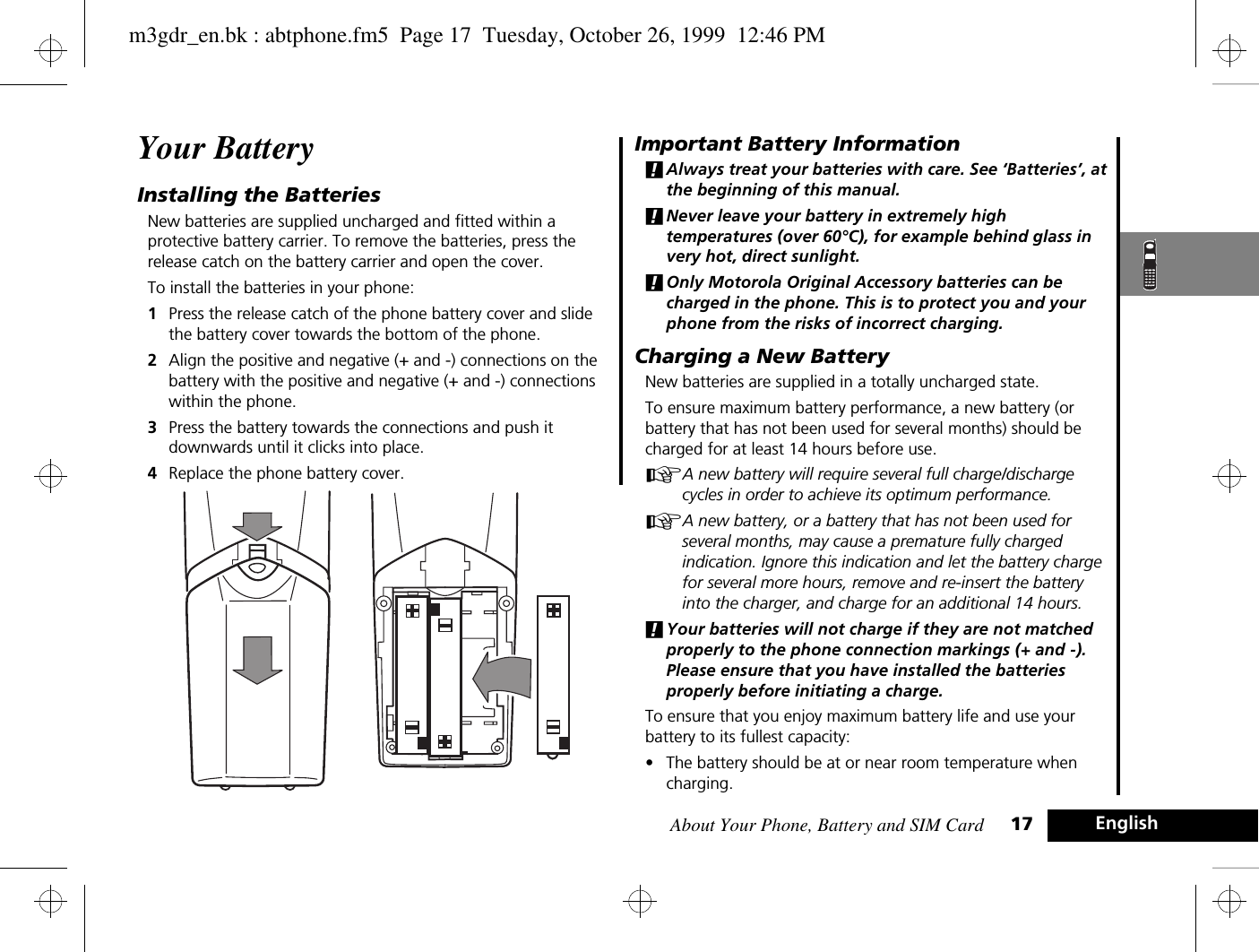 About Your Phone, Battery and SIM Card 17 EnglishYour BatteryInstalling the BatteriesNew batteries are supplied uncharged and fitted within a protective battery carrier. To remove the batteries, press the release catch on the battery carrier and open the cover.To install the batteries in your phone:1Press the release catch of the phone battery cover and slide the battery cover towards the bottom of the phone.2Align the positive and negative (+ and -) connections on the battery with the positive and negative (+ and -) connections within the phone.3Press the battery towards the connections and push it downwards until it clicks into place. 4Replace the phone battery cover.Important Battery Information!Always treat your batteries with care. See ‘Batteries’, at the beginning of this manual. !Never leave your battery in extremely high temperatures (over 60°C), for example behind glass in very hot, direct sunlight.!Only Motorola Original Accessory batteries can be charged in the phone. This is to protect you and your phone from the risks of incorrect charging.Charging a New BatteryNew batteries are supplied in a totally uncharged state.To ensure maximum battery performance, a new battery (or battery that has not been used for several months) should be charged for at least 14 hours before use.AA new battery will require several full charge/discharge cycles in order to achieve its optimum performance.AA new battery, or a battery that has not been used for several months, may cause a premature fully charged indication. Ignore this indication and let the battery charge for several more hours, remove and re-insert the battery into the charger, and charge for an additional 14 hours.!Your batteries will not charge if they are not matched properly to the phone connection markings (+ and -). Please ensure that you have installed the batteries properly before initiating a charge.To ensure that you enjoy maximum battery life and use your battery to its fullest capacity:•The battery should be at or near room temperature when charging.m3gdr_en.bk : abtphone.fm5  Page 17  Tuesday, October 26, 1999  12:46 PM