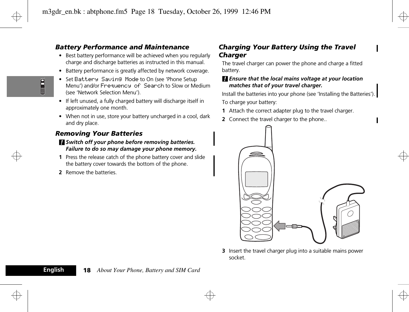 About Your Phone, Battery and SIM Card18EnglishBattery Performance and Maintenance•Best battery performance will be achieved when you regularly charge and discharge batteries as instructed in this manual.•Battery performance is greatly affected by network coverage.•Set Battery Saving Mode to On (see ‘Phone Setup Menu’) and/or Frequency of Search to Slow or Medium (see ‘Network Selection Menu’).•If left unused, a fully charged battery will discharge itself in approximately one month.•When not in use, store your battery uncharged in a cool, dark and dry place.Removing Your Batteries!Switch off your phone before removing batteries. Failure to do so may damage your phone memory.1Press the release catch of the phone battery cover and slide the battery cover towards the bottom of the phone.2Remove the batteries.Charging Your Battery Using the Travel ChargerThe travel charger can power the phone and charge a fitted battery. !Ensure that the local mains voltage at your location matches that of your travel charger.Install the batteries into your phone (see ‘Installing the Batteries’).To charge your battery:1Attach the correct adapter plug to the travel charger.2Connect the travel charger to the phone..3Insert the travel charger plug into a suitable mains power socket. m3gdr_en.bk : abtphone.fm5  Page 18  Tuesday, October 26, 1999  12:46 PM